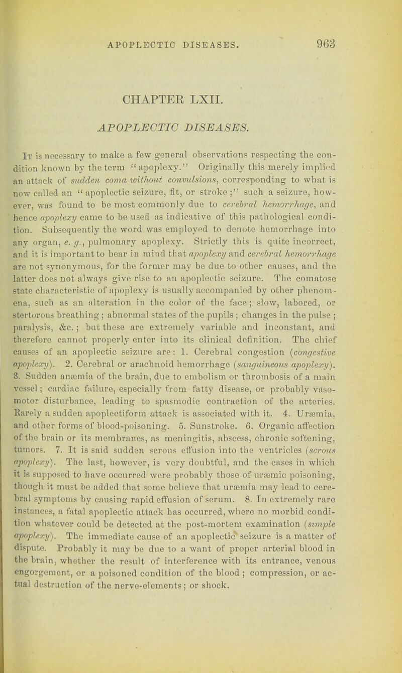 CHAPTER LXII. APOPLECTIC DISEASES. It is necessary to make a few general observations respecting the con- dition known by the term apoplexy. Originally this merely implied an attack of sudden coma without convulsions, corresponding to what is now called an  apoplectic seizure, fit, or stroke ;'; such a seizure, how- ever, was found to be most commonly due to cerebral hemorrhage, and hence apoplexy came to be used as indicative of this pathological condi- tion. Subsequently the word was employed to denote hemorrhage into any organ, e. g., pulmonary apoplexy. Strictly this is quite incorrect, and it is important to bear in mind that apoplexy and cerebral hemorrhage are not synonymous, for the former may be due to other causes, and the latter does not always give rise to an apoplectic seizure. The comatose state characteristic of apoplexy is usually accompanied by other phenom- ena, such as an alteration in the color of the face; slow, labored, or stertorous breathing ; abnormal states of the pupils ; changes in the pulse ; paralysis, &c. ; but these are extremely variable and inconstant, and therefore cannot properly enter into its clinical definition. The chief causes of an apoplectic seizure are: 1. Cerebral congestion [congestive apoplexy). 2. Cerebral or arachnoid hemorrhage [sanguineous apoplexy). 3. Sudden amcmia of the brain, due to embolism or thrombosis of a main vessel; cardiac failure, especially from fatty disease, or probably vaso- motor disturbance, leading to spasmodic contraction of the arteries. Rarely a sudden apoplectiform attack is associated with it. 4. Uraemia, and other forms of blood-poisoning. 5. Sunstroke. 6. Organic affection of the brain or its membranes, as meningitis, abscess, chronic softening, tumors. 7. It is said sudden serous effusion into the ventricles [serous apoplexy). The last, however, is very doubtful, and the cases in which it is supposed to have occurred were probably those of ursemic poisoning, though it must be added that some believe that urasmia may lead to cere- bral symptoms by causing rapid effusion of serum. 8. In extremely rare instances, a fatal apoplectic attack has occurred, where no morbid condi- tion whatever could be detected at the post-mortem examination [simple apoplexy). The immediate cause of an apoplectic1 seizure is a matter of dispute. Probably it may be due to a want of proper arterial blood in the brain, whether the result of interference with its entrance, venous engorgement, or a poisoned condition of the blood ; compression, or ac- tual destruction of the nerve-elements; or shock.