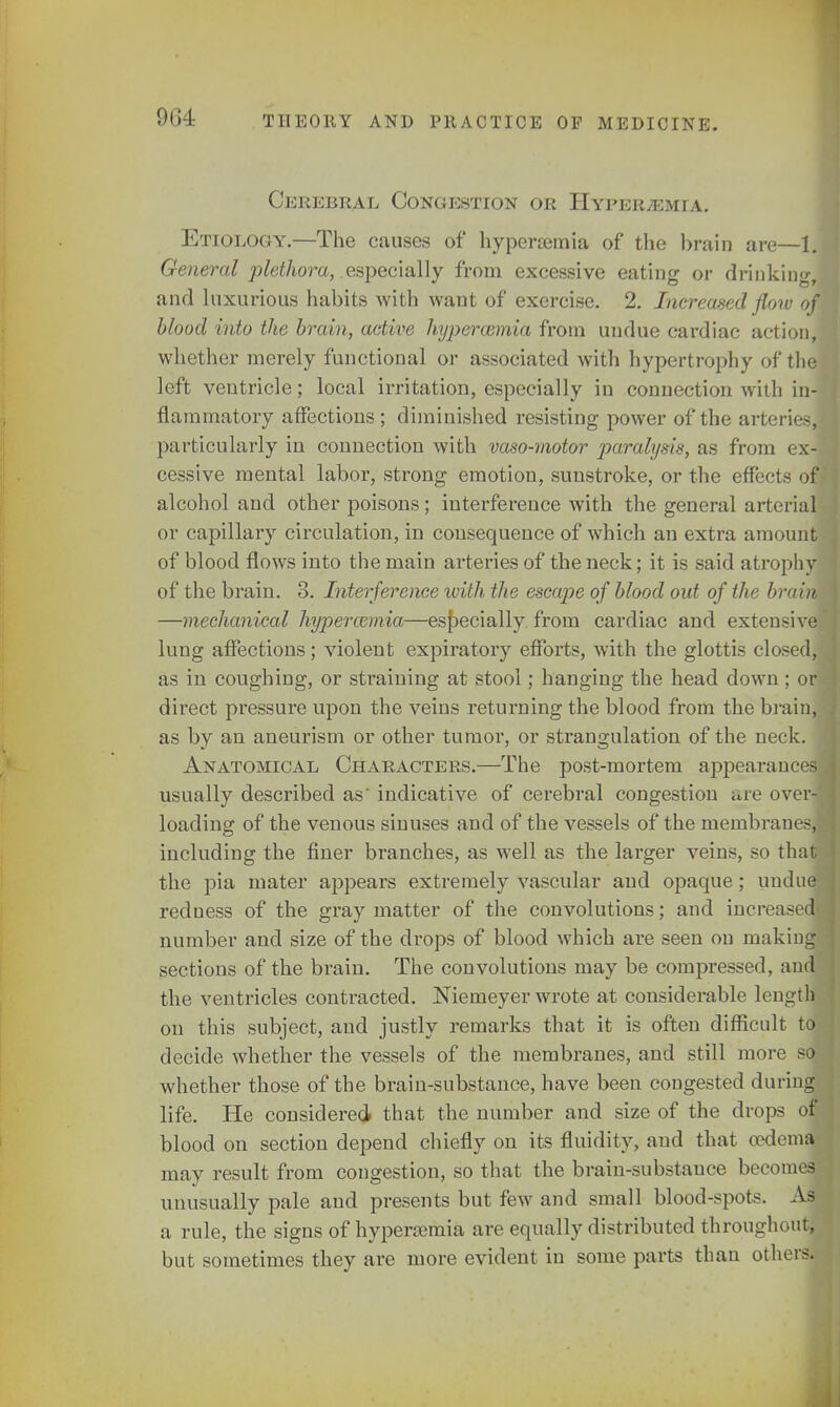 9G4 Cerebral Congestion or Hyperemia. Etiology.—The causes of hyperemia of the brain are—1. General plethora, .especially from excessive eating or drinking, and luxurious habits with want of exercise. 2. Increased flow ofi blood into the brain, active hyperamiia from undue cardiac action] whether merely functional or associated with hypertrophy of the left ventricle; local irritation, especially in connection with in- flammatory affections; diminished resisting power of the arteries, particularly in connection with vaso-motor paralysis, as from ex- cessive mental labor, strong emotion, sunstroke, or the effects of) alcohol and other poisons; interference with the general arterial or capillary circulation, in consequence of which an extra amount of blood flows into the main arteries of the neck; it is said atrophy of the brain. 3. Interference with the escape of blood out of the brain —mechanical hypertonia—especially from cardiac and extensive lung affections; violent expiratory efforts, with the glottis closed, as in coughing, or straining at stool; hanging the head down; or direct pressure upon the veins returning the blood from the brain, as by an aneurism or other tumor, or strangulation of the neck. > Anatomical Characters.—The post-mortem appearances usually described as' indicative of cerebral congestion are over-' loading of the venous sinuses and of the vessels of the membranes] including the finer branches, as well as the larger veins, so that the pia mater appears extremely vascular and opaque; undue redness of the gray matter of the convolutions; and increased-; number and size of the drops of blood which are seen on making sections of the brain. The convolutions may be compressed, and the ventricles contracted. Niemeyer wrote at considerable lengtja on this subject, and justly remarks that it is often difficult to decide whether the vessels of the membranes, and still more sol whether those of the brain-substance, have been congested during life. He considered that the number and size of the drops of blood on section depend chiefly on its fluidity, and that oedema may result from congestion, so that the brain-substance becomes unusually pale and presents but few and small blood-spots. As a rule, the signs of hyperemia are equally distributed throughout, but sometimes they are more evident in some parts than others.