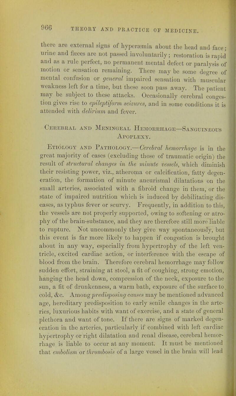 066 there are external signs of hyperemia about the head and face« urine and fasces are not passed involuntarily; restoration is rapid and as a rule perfect, no permanent mental defect or paralysis of motion or sensation remaining. There may be some degree of mental confusion or general impaired sensation with muscular weakness left for a time, but these soon pass away. The patient may be subject to these attacks. Occasionally cerebral conges- tion gives rise to epileptiform seizures, and in some conditions it is attended with delirium and fever. Cerebral and Meningeal Hemorrhage—Sanguineous Apoplexy. Etiology and Pathology.— Cerebral hemorrhage is in the great majority of cases (excluding those of traumatic origin) the result of structural changes in the minute vessels, which diminish their resisting power, viz., atheroma or calcification, fatty degen- eration, the formation of minute aneurismal dilatations on the small arteries, associated with a fibroid change in them, or the state of impaired nutrition which is induced by debilitating dis- eases, as typhus fever or scurvy. Frequently, in addition to this, the vessels are not properly supported, owing to softening or atro- phy of the brain-substance, and they are therefore still more liable to rupture. Not uncommonly they give way spontaneously, but this event is far more likely to happen if congestion is brought about in any way, especially from hypertrophy of the left ven- tricle, excited cardiac action, or interference with the escape of blood from the brain. Therefore cerebral hemorrhage may follow sudden effort, straining at stool, a fit of coughing, strong emotion, hanging the head down, compression of the neck, exposure to the sun, a fit of drunkenness, a warm bath, exposure of the surface to cold, &c. Among predisposing causes may be mentioned advanced age, hereditary predisposition to early senile changes in the arte- ries, luxurious habits with want of exercise, and a state of general jjlethora and want of tone. If there are signs of marked degen- eration in the arteries, particularly if combined with left cardiac hypertrophy or right dilatation and renal disease, cerebral hemor- rhage is liable to occur at any moment. It must be mentioned that embolism or thrombosis of a large vessel in the brain will load