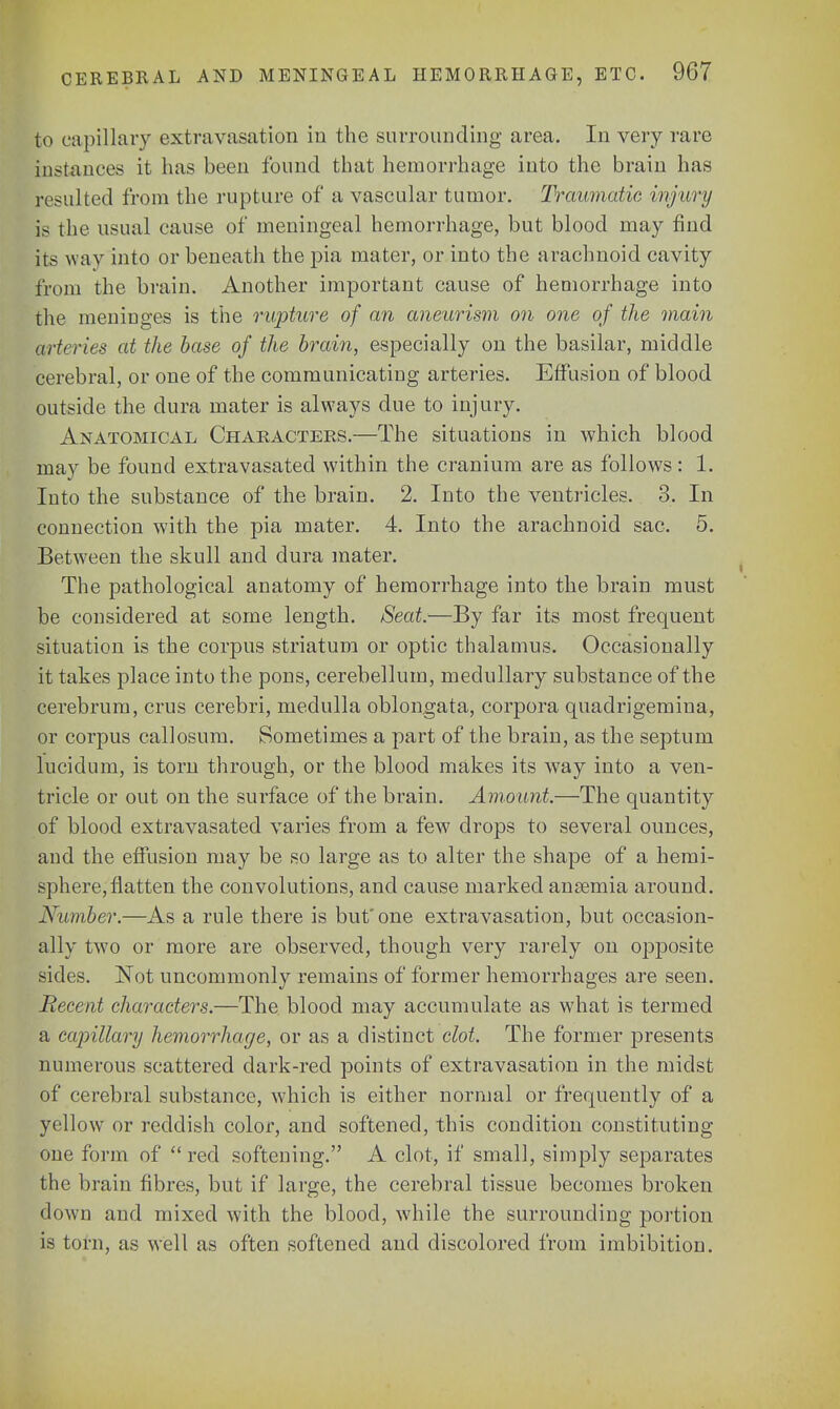 to capillary extravasation in the surrounding area. In very rare instances it has been found that hemorrhage into the brain has resulted from the rupture of a vascular tumor. Traumatic injury is the usual cause of meningeal hemorrhage, but blood may find Its way into or beneath the pia mater, or into the arachnoid cavity from the brain. Another important cause of hemorrhage into the meninges is the rupture of an aneurism on one of the main arteries at the base of the brain, especially on the basilar, middle cerebral, or one of the communicating arteries. Effusion of blood outside the dura mater is always due to injury. Anatomical Characters.—The situations in which blood may be found extravasated within the cranium are as follows: 1. Into the substance of the brain. 2. Into the ventricles. 3. In connection with the pia mater. 4. Into the arachnoid sac. 5. Between the skull and dura mater. The pathological anatomy of hemorrhage into the brain must be considered at some length. Seat.—By far its most frequent situation is the corpus striatum or optic thalamus. Occasionally it takes place into the pons, cerebellum, medullary substance of the cerebrum, crus cerebri, medulla oblongata, corpora quadrigemina, or corpus callosum. Sometimes a part of the brain, as the septum lucidum, is torn through, or the blood makes its way into a ven- tricle or out on the surface of the brain. Amount.—The quantity of blood extravasated varies from a few drops to several ounces, and the effusion may be so large as to alter the shape of a hemi- sphere, flatten the convolutions, and cause marked ansemia around. Number.—As a rule there is but'one extravasation, but occasion- ally two or more are observed, though very rarely on opposite sides. Not uncommonly remains of former hemorrhages are seen. Recent characters.—The blood may accumulate as what is termed a capillary hemorrhage, or as a distinct clot. The former presents numerous scattered dark-red points of extravasation in the midst of cerebral substance, which is either normal or frequently of a yellow or reddish color, and softened, this condition constituting one form of red softening. A clot, if small, simply separates the brain fibres, but if large, the cerebral tissue becomes broken down and mixed with the blood, while the surrounding portion is torn, as well as often softened and discolored from imbibition.