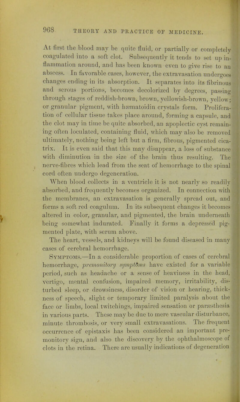 At first the blood may be quite fluid, or partially or completely coagulated into a soft clot. Subsequently it tends to set up id {lamination around, and has been known even to give rise to an abscess. In favorable cases, however, the extravasation undergoes changes ending in its absorption. It separates into its fibrinous and serous portions, becomes decolorized by degrees, passing through stages of reddish-brown, brown, yellowish-brown, yellow; or granular pigment, with hsematoidin crystals form. Prolifera- tion of cellular tissue takes place around, forming a capsule, and the clot may in time be quite absorbed, ao apoplectic cyst remain- ing often loculated, containing fluid, which may also be removed ultimately, nothing being left but a firm, fibrous, pigmented cica- trix. It is even said that this may disappear, a loss of substance with diminution in the size of the brain thus resulting. The nerve-fibres which lead from the seat of hemorrhage to the spinal cord often undergo degeneration. When blood collects in a ventricle it is not nearly so readily absorbed, and frequently becomes organized. In connection with the membranes, an extravasation is generally spread out, and forms a soft red coagulum. In its subsequent changes it becomes altered in color, granular, and pigmented, the brain underneath being somewhat indurated. Finally it forms a depressed pig- mented plate, with serum above. The heart, vessels, and kidneys will be found diseased in many cases of cerebral hemorrhage. Symptoms.—In a considerable proportion of cases of cerebral hemorrhage, premonitory symptdms have existed for a variable period, such as headache or a sense of heaviness in the head, vertigo, mental confusion, impaired memory, irritability, dis- turbed sleep, or drowsiness, disorder of vision or hearing, thick- ness of speech, slight or temporary limited paralysis about the face or limbs, local twitchings, impaired sensation or paresthesia in various parts. These may be due to mere vascular disturbance minute thrombosis, or very small extravasations. The frequent occurrence of epistaxis has been considered an important pre- monitory sign, and also the discovery by the ophthalmoscope of clots in the retina. There are usually indications of degeneration