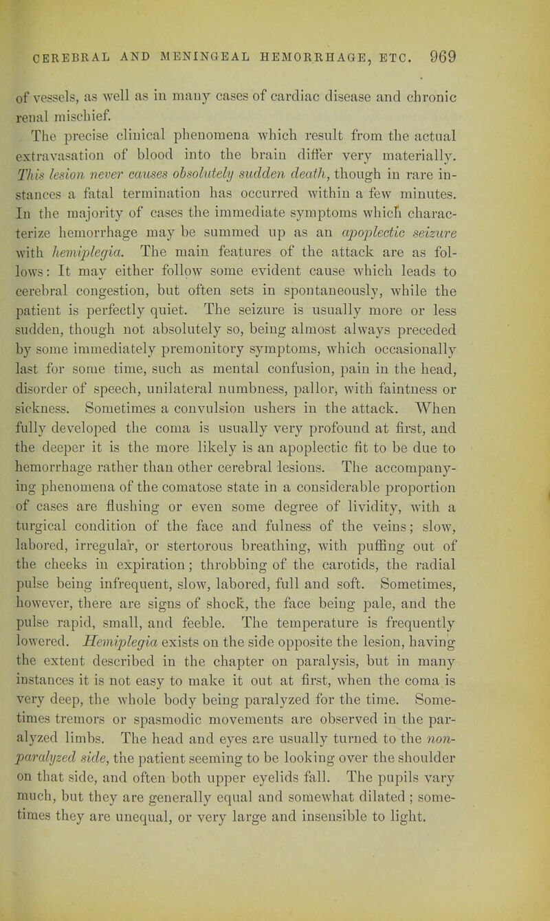 of vessels, as well as in many cases of cardiac disease and chronic renal mischief. The precise clinical phenomena which result from the actual extravasation of blood into the brain differ very materially. This lesion never causes obsolutely sadden death, though in rare in- stances a fatal termination has occurred within a few minutes. In the majority of cases the immediate symptoms which charac- terize hemorrhage may be summed up as an apoplectic seizure with hemiplegia. The main features of the attack are as fol- lows : It may either follow some evident cause which leads to cerebral congestion, but often sets in spontaneously, while the patient is perfectly quiet. The seizure is usually more or less sudden, though not absolutely so, being almost always preceded by some immediately premonitory symptoms, which occasionally last for some time, such as mental confusion, pain in the head, disorder of speech, unilateral numbness, pallor, with faintness or sickness. Sometimes a convulsion ushers in the attack. When fully developed the coma is usually very profound at first, and the deeper it is the more likely is an apoplectic fit to be due to hemorrhage rather than other cerebral lesions. The accompany- ing phenomena of the comatose state in a considerable proportion of cases are flushing or even some degree of lividity, with a turgical condition of the face and fulness of the veins; slow, labored, irregular, or stertorous breathing, with puffing out of the cheeks in expiration; throbbing of the carotids, the radial pulse being infrequent, slow, labored, full and soft. Sometimes, however, there are signs of shock, the face being pale, and the pulse rapid, small, and feeble. The temperature is frequently lowered. Hemiplegia exists on the side opposite the lesion, having the extent described in the chapter on paralysis, but in many instances it is not easy to make it out at first, when the coma is very deep, the whole body being paralyzed for the time. Some- times tremors or spasmodic movements are observed in the par- alyzed limbs. The head and eyes are usually turned to the non- paralyzed side, the patient seeming to be looking over the shoulder on that side, and often both upper eyelids fall. The pupils vary much, but they are generally equal and somewhat dilated ; some- times they are unequal, or very large and insensible to light.