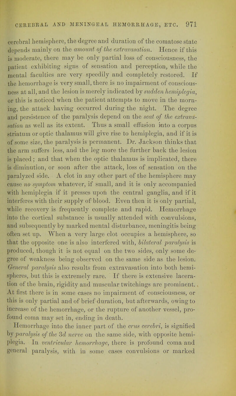 cerebral hemisphere, the degree and duration of the comatose state depends mainly on the amount of the extravasation. Hence if this is moderate, there may be only partial loss of consciousness, the patient exhibiting signs of sensation and perception, while the mental faculties are very speedily and completely restored. If the hemorrhage is very small, there is no impairment of conscious- ness at all, and the lesion is merely indicated by sudden hemiplegia, or this is noticed when the patient attempts to move in the morn- ing, the attack having occurred during the night. The degree and persistence of the paralysis depend on the seat of the extrava- sation as well as its extent. Thus a small effusion into a corpus striatum or optic thalamus will give rise to hemiplegia, and if it is of some size, the paralysis is permanent. Dr. Jackson thinks that the arm suffers less, and the leg more the further back the lesion is placed; and that when the optic thalamus is implicated, there is diminution, or soon after the attack, loss of sensation on the paralyzed side. A clot in any other part of the hemisphere may cause no symptom whatever, if small, and it is only accompanied with hemiplegia if it presses upon the central ganglia, and if it interferes with their supply of blood. Even then it is only partial, while recovery is frequently complete and rapid. Hemorrhage into the cortical substance is usually attended with convulsions, and subsequently by marked mental disturbance, meningitis being often set up. When a very large clot occupies a hemisphere, so that the opposite one is also interfered with, bilateral paralysis is produced, though it is not equal on the two sides, only some de- gree of weakness being observed on the same side as the lesion. General paralysis also results from extravasation into both hemi- spheres, but this is extremely rare. If there is extensive lacera- tion of the brain, rigidity and muscular twitchings are prominent. > At first there is in some cases no impairment of consciousness, or this is only partial and of brief duration, but afterwards, owing to increase of the hemorrhage, or the rupture of another vessel, pro- found coma may set in, ending in death. Hemorrhage into the inner part of the crus cerebri, is signified by paralysis of the 3d nerve on the same side, with opposite hemi- plegia. In ventricular hemorrhage, there is profound coma and general paralysis, with in some cases convulsions or marked