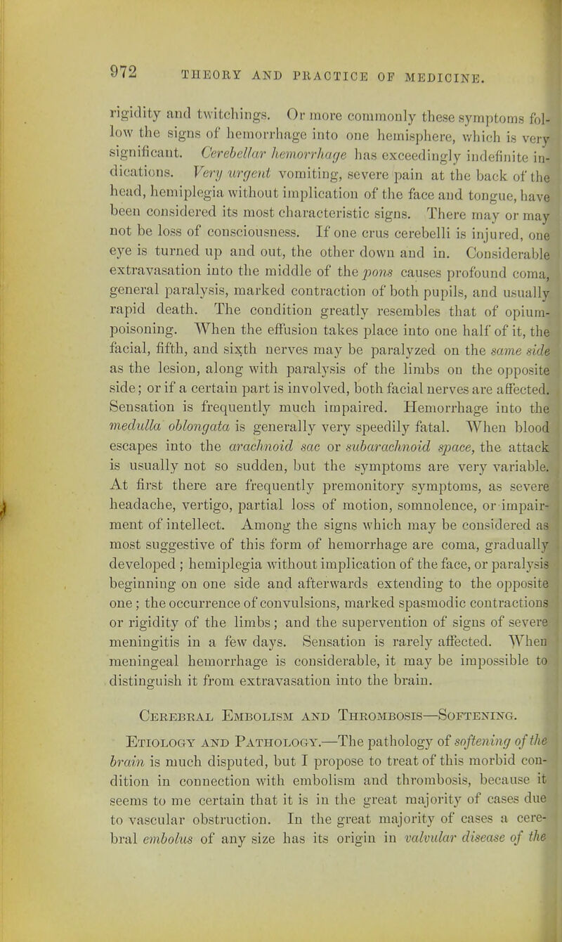 rigidity and twitchings. Or more commonly these symptoms fol- low the signs of hemorrhage into one hemisphere, which is veil significant. Cerebellar hemorrhage lias exceedingly indefinite in- dications. Very urgent vomiting, severe pain at the back of the head, hemiplegia without implication of the face and tongue, have been considered its most characteristic signs. There may or may not be loss of consciousness. If one cms cerebelli is injured, one eye is turned up and out, the other down and in. Considerable extravasation into the middle of the pons causes profound coma^ general paralysis, marked contraction of both pupils, and usually rapid death. The condition greatly resembles that of opium-! poisoning. When the effusion takes place into one half of it, the facial, fifth, and sixth nerves may be paralyzed on the same sim as the lesion, along with paralysis of the limbs on the opposite side; or if a certain part is involved, both facial nerves are affected* Sensation is frequently much impaired. Hemorrhage into the medulla oblongata is generally very speedily fatal. When blood escapes into the arachnoid sac or subarachnoid space, the attack is usually not so sudden, but the symptoms are very variable. At first there are frequently premonitory symptoms, as severe headache, vertigo, partial loss of motion, somnolence, or impair- ment of intellect. Among the signs which may be considered as., most suggestive of this form of hemorrhage are coma, gradually developed ; hemiplegia without implication of the face, or paralysu beginning on one side and afterwards extending to the opposite one ; the occurrence of convulsions, marked spasmodic contractions or rigidity of the limbs; and the supervention of signs of severe meningitis in a few days. Sensation is rarely affected. When meningeal hemorrhage is considerable, it may be impossible to distinguish it from extravasation into the brain. Cerebral Embolism and Thrombosis—Softening. Etiology and Pathology.—The pathology of softening of the brain is much disputed, but I propose to treat of this morbid con- dition in connection with embolism and thrombosis, because it seems to me certain that it is in the great majority of cases due to vascular obstruction. In the great majority of cases a cerej bral embolus of any size has its origin in valvular disease of the