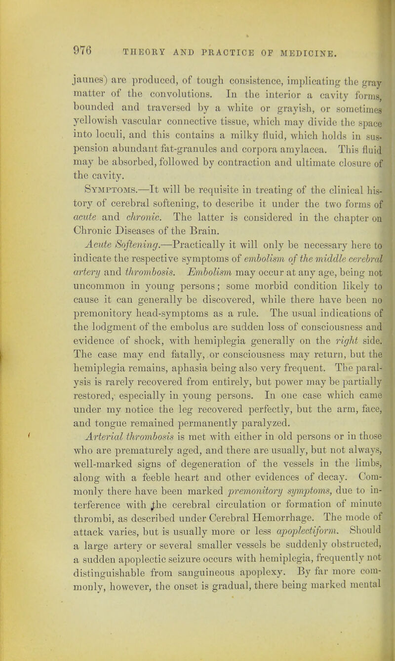 jaunes) are produced, of tough consistence, implicating the gray matter of the convolutions. In the interior a cavity forms, bounded and traversed by a white or grayish, or sometimes yellowish vascular connective tissue, which may divide the space into loculi, and this contains a milky fluid, which holds in sus- pension abundant fat-granules and corpora amylacea. This fluid may be absorbed, followed by contraction and ultimate closure on the cavity. Symptoms.—It will be requisite in treating of the clinical his- tory of cerebral softeniug, to describe it under the two forms of acute and chronic. The latter is considered in the chapter on] Chronic Diseases of the Brain. Acute Softening.—Practically it will only be necessary here to indicate the respective symptoms of embolism of the middle cerebral artery and thrombosis. Embolism may occur at any age, being not uncommon in young persons; some morbid condition likely to cause it can generally be discovered, while there have been no premonitory head-symptoms as a rule. The usual indications of the lodgment of the embolus are sudden loss of consciousness and evidence of shock, with hemiplegia generally on the right side. The case may end fatally, or consciousness may return, but the hemiplegia remains, aphasia being also very frequent. The paral- ysis is rarely recovered from entirely, but power may be partially restored,' especially in young persons. In one case which came under ray notice the leg recovered perfectly, but the arm, face, and tongue remained permanently paralyzed. Arterial thrombosis is met with either in old persons or in those who are prematurely aged, and there are usually, but not always, well-marked signs of degeneration of the vessels in the limbs, along with a feeble heart and other evidences of decay. Com-; monly there have been marked premonitory symptoms, due to in-j terference with Jhe cerebral circulation or formation of minute thrombi, as described under Cerebral Hemorrhage, The mode of attack varies, but is usually more or less apoplectiform. Should a large artery or several smaller vessels be suddenly obstructed, a sudden apoplectic seizure occurs with hemiplegia, frequently not distinguishable from sanguineous apoplexy. By far more com- monly, however, the onset is gradual, there being marked mental