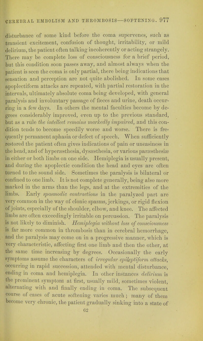 disturbance of some kind before the coma supervenes, such as transient excitement, confusion of thought, irritability, or mild delirium, the patient often talking incoherently or acting strangely. There may be complete loss of consciousness for a brief period, but this condition soon passes away, and almost always when the patient is seen the coma is only partial, there being indications that sensation and perception are not quite abolished. In some cases apoplectiform attacks are repeated, with partial restoration in the intervals, ultimately absolute coma being developed, with general paralysis and involuntary passage of feces and urine, death occur- ring in a few days. In others the mental faculties become by de- grees considerably improved, even up to the previous standard, but as a rule the intellect remains markedly impaired, and this con- dition tends to become S23eedily worse and worse. There is fre- quently permanent aphasia or defect of speech. When sufficiently restored the patient often gives indications of pain or uneasiness in the head, and of hyperesthesia, dysesthesia, or various paresthesia in either or both limbs on one side. Hemiplegia is usually present, and during the apoplectic condition the head and eyes are often turned to the sound side. Sometimes the paralysis is bilateral or confined to one limb. It is not complete generalty, being also more marked in the arms than the legs, and at the extremities of the limbs. Early spasmodic contractions in the paralyzed part are very common in the w7ay of clonic spasms, jerkings, or rigid flexion of joints, especially of the shoulder, elbow, and knee. The affected limbs are often exceedingly irritable on percussion. The paralysis is not likely to diminish. Hemiplegia without loss of consciousness is far more common in thrombosis than in cerebral hemorrhage, and the paralysis may come on in a progressive manner, which is very characteristic, affecting first one limb and then the other, at the same time increasing by degrees. Occasionally the early symptoms assume the characters of irregular epileptiform attacks, occurring in rapid succession, attended with mental disturbance, ending in coma and hemiplegia. In other instances delirium is the prominent symptom at first, usually mild, sometimes violent, alternating with and finally ending in coma. The subsequent course of cases of acute softening varies much ; many of them become very chronic, the patient gradually sinking into a state of 62