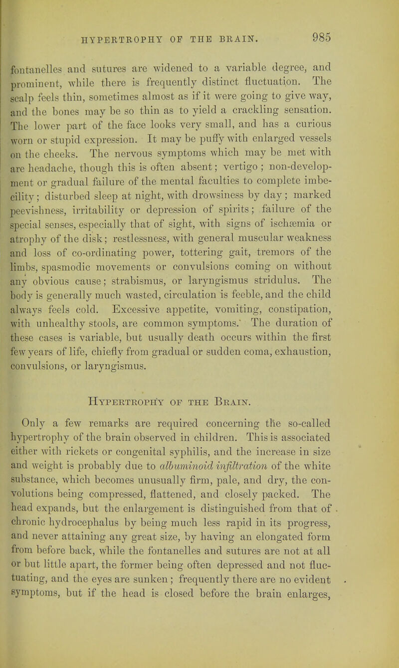 tbntanelles and sutures are widened to a variable degree, and prominent, while there is frequently distinct fluctuation. The scalp feels thin, sometimes almost as if it were going to give way, and the bones may be so thin as to yield a crackling sensation. The lower part of the face looks very small, and has a curious worn or stupid expression. It may be puffy with enlarged vessels on the cheeks. The nervous symptoms which may be met with are headache, though this is often absent; vertigo; non-develop- ment or gradual failure of the mental faculties to complete imbe- cility ; disturbed sleep at night, with drowsiness by day; marked peevishness, irritability or depression of spirits; failure of the special senses, especially that of sight, with signs of ischsemia or atrophy of the disk; restlessness, with general muscular weakness and loss of co-ordinating power, tottering gait, tremors of the limbs, spasmodic movements or convulsions coming on without any obvious cause; strabismus, or laryngismus stridulus. The body is generally much wasted, circulation is feeble, and the child always feels cold. Excessive appetite, vomiting, constipation, with unhealthy stools, are common symptoms.' The duration of these cases is variable, but usually death occurs within the first few years of life, chiefly from gradual or sudden coma, exhaustion, convulsions, or laryngismus. Hypertrophy of the Brain. Only a few remarks are required concerning the so-called hypertrophy of the brain observed in children. This is associated either with rickets or congenital syphilis, and the increase in size and weight is probably due to albuminoid infiltration of the white Substance, which becomes unusually firm, pale, and dry, the con- volutions being compressed, flattened, and closely packed. The head expands, but the enlargement is distinguished from that of ch ronic hydrocephalus by being much less rapid in its progress, and never attaining any great size, by having an elongated form from before back, while the fontanelles and sutures are not at all or but little apart, the former being often depressed and not fluc- tuating, and the eyes are sunken; frequently there are no evident symptoms, but if the head is closed before the brain enlarges,