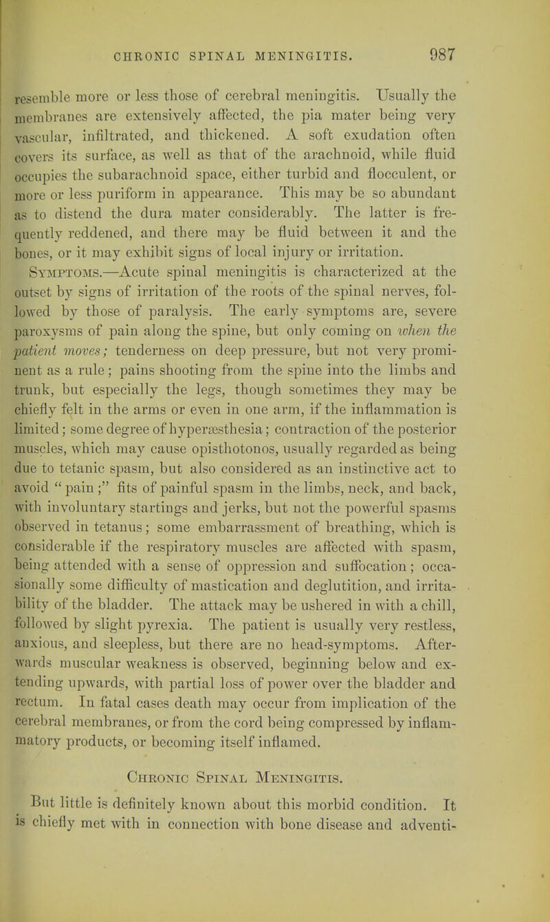 resemble more or less those of cerebral meningitis. Usually the membranes are extensively affected, the pia mater being very vascular, infiltrated, and thickened. A soft exudation often covers its surface, as well as that of the arachnoid, while fluid occupies the subarachnoid space, either turbid and flocculent, or more or less puriform in appearance. This may be so abundant as to distend the dura mater considerably. The latter is fre- quently reddened, and there may be fluid between it and the bones, or it may exhibit signs of local injury or irritation. Symptoms.—Acute spinal meningitis is characterized at the outset by signs of irritation of the roots of the spinal nerves, fol- lowed by those of paralysis. The early symptoms are, severe paroxysms of pain along the spine, but only coming on ivhen the -patient moves; tenderness on deep pressure, but not very promi- nent as a rule ; pains shooting from the spine into the limbs and trunk, but especially the legs, though sometimes they may be chiefly felt in the arms or even in one arm, if the inflammation is limited; some degree of hyperesthesia; contraction of the posterior muscles, which may cause opisthotonos, usually regarded as being due to tetanic spasm, but also considered as an instinctive act to avoid  pain ; fits of painful spasm in the limbs, neck, and back, with involuntary startings and jerks, but not the powerful spasms observed in tetanus; some embarrassment of breathing, which is considerable if the respiratory muscles are affected with spasm, being attended with a sense of oppression and suffocation; occa- sionally some difficulty of mastication and deglutition, and irrita- bility of the bladder. The attack may be ushered in with a chill, followed by slight pyrexia. The patient is usually very restless, anxious, and sleepless, but there are no head-symptoms. After- wards muscular weakness is observed, beginning below and ex- tending upwards, with partial loss of power over the bladder and rectum. In fatal cases death may occur from implication of the cerebral membranes, or from the cord being compressed by inflam- matory products, or becoming itself inflamed. Chronic Spinal Meningitis. But little is definitely known about this morbid condition. It is chiefly met with in connection with bone disease and adventi-