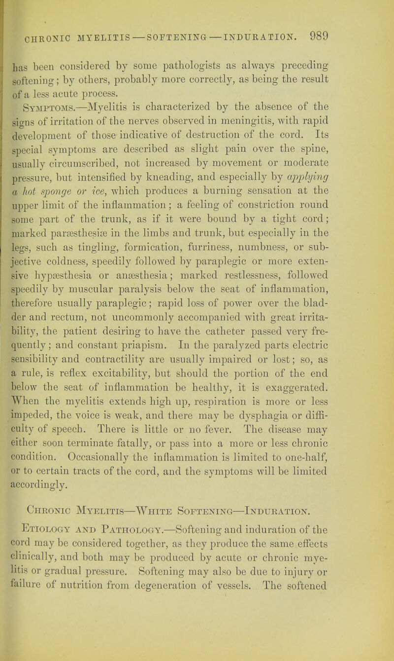 has been considered by some pathologists as always preceding softening; by others, probably more correctly, as being the result of a less acute process. Symptoms.—Myelitis is characterized by the absence of the signs of irritation of the nerves observed in meningitis, with rapid development of those indicative of destruction of the cord. Its special symptoms are described as slight pain over the spine, usually circumscribed, not increased by movement or moderate pressure, but intensified by kneading, and especially by applying a hot sponge or ice, which produces a burning sensation at the upper limit of the inflammation; a feeling of constriction round some part of the trunk, as if it were bound by a tight cord; marked paresthesia} in the limbs and trunk, but especially in the legs, such as tingling, formication, furriness, numbness, or sub- jective coldness, speedily followed by paraplegic or more exten- sive hypsesthesia or anaesthesia; marked restlessness, followed speedily by muscular paralysis below the seat of inflammation, therefore usually paraplegic; rapid loss of power over the blad- der and rectum, not uncommonly accompanied with great irrita- bility, the patient desiring to have the catheter passed very fre- quently; and constant priapism. In the paralyzed parts electric sensibility and contractility are usually impaired or lost; so, as a rule, is reflex excitability, but should the portion of the end below the seat of inflammation be healthy, it is exaggerated. When the myelitis extends high up, respiration is more or less impeded, the voice is weak, and. there may be dysphagia or diffi- culty of speech. There is little or no fever. The disease may either soon terminate fatally, or pass into a more or less chronic condition. Occasionally the inflammation is limited to one-half, or to certain tracts of the cord, and the symptoms will be limited accordingly. Chronic Myelitis—White Softening—Induration. Etiology and Pathology.—Softening and induration of the cord may be considered together, as they produce the same effects clinically, and both may be produced by acute or chronic mye- litis or gradual pressure. Softening may also be due to injury or failure of nutrition from degeneration of vessels. The softened