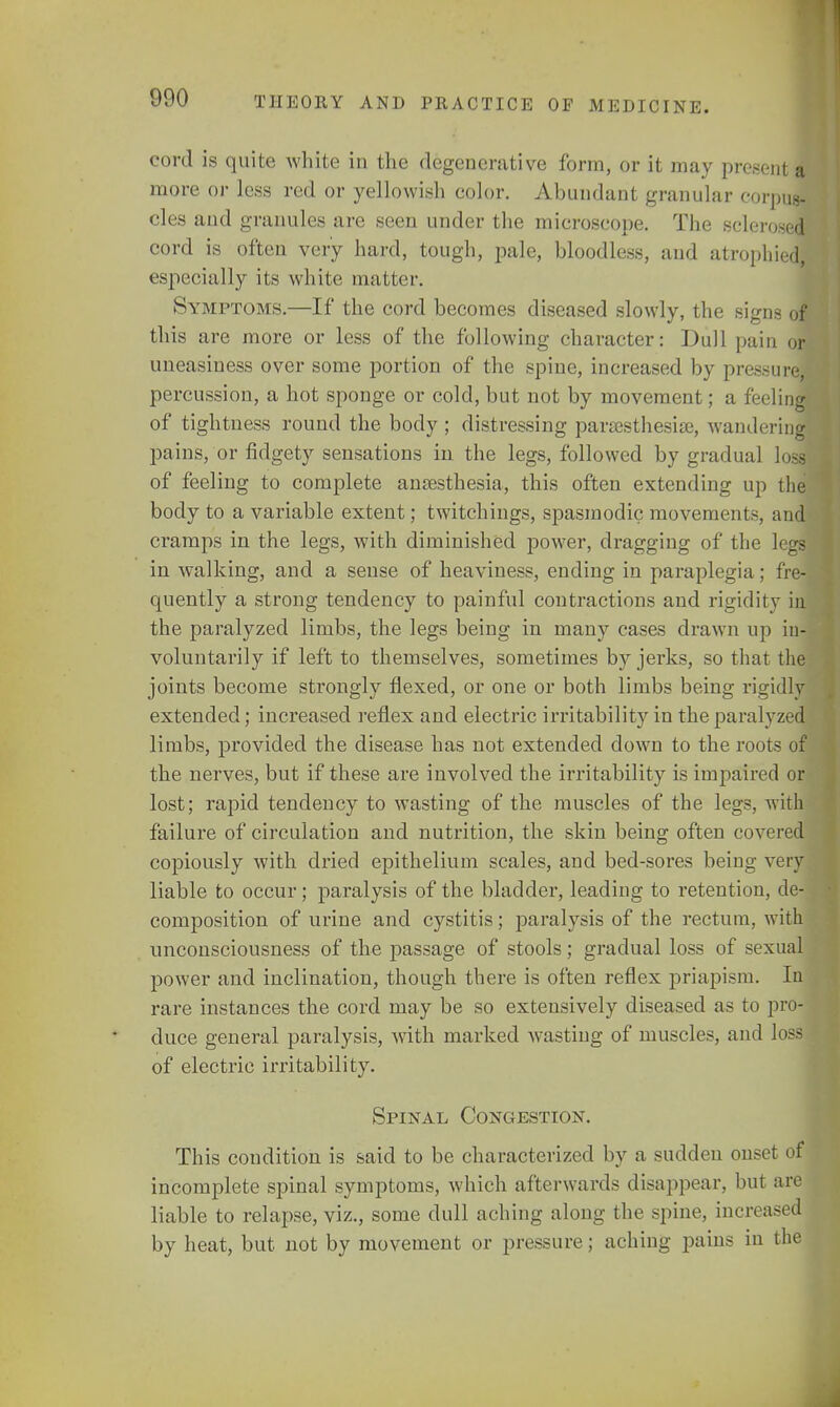 cord is quite white in the degenerative form, or it may present a more or less red or yellowish color. Abundant granular corpus- cles and granules are seen under the microscope. The sclerosed cord is often very hard, tough, pale, bloodless, and atrophied, especially its white matter. Symptoms.—If the cord becomes diseased slowly, the signs of this are more or less of the following character: Dull pain or uneasiness over some portion of the spine, increased by pressure percussion, a hot sponge or cold, but not by movement; a feeling of tightness round the body; distressing paresthesia}, wandering' pains, or fidgety sensations in the legs, followed by gradual loss of feeling to complete anaesthesia, this often extending up the body to a variable extent; twitchings, spasmodic movements, and cramps in the legs, with diminished power, dragging of the legs in walking, and a sense of heaviness, ending in paraplegia; fre- quently a strong tendency to painful contractions and rigidity in the paralyzed limbs, the legs being in many cases drawn up in- voluntarily if left to themselves, sometimes by jerks, so that the joints become strongly flexed, or one or both limbs being rigidly extended; increased reflex and electric irritability in the paralyzed limbs, provided the disease has not extended down to the roots of the nerves, but if these are involved the irritability is impaired or lost; rapid tendency to wasting of the muscles of the legs, with failure of circulation and nutrition, the skin being often covered copiously with dried epithelium scales, and bed-sores being very liable to occur; paralysis of the bladder, leading to retention, de- composition of urine and cystitis; paralysis of the rectum, with unconsciousness of the passage of stools; gradual loss of sexual power and inclination, though there is often reflex priapism. In rare instances the cord may be so extensively diseased as to pro- duce general paralysis, with marked wasting of muscles, and loss of electric irritability. Spinal Conc4estion. This condition is said to be characterized by a sudden onset of incomplete spinal symptoms, which afterwards disappear, but are liable to relapse, viz., some dull aching along the spine, increased by heat, but not by movement or pressure; aching pains in the