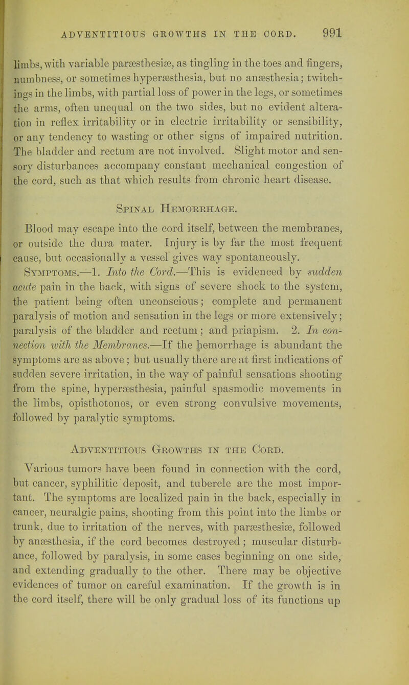 limbs, with variable paresthesia), as tingling in the toes and fingers, numbness, or sometimes hyperesthesia, but no anesthesia; twitch- ing in the limbs, with partial loss of power in the legs, or sometimes the arms, often unequal on the two sides, but no evident altera- tion in reflex irritability or in electric irritability or sensibility, or any tendency to wasting or other signs of impaired nutrition. The bladder and rectum are not involved. Slight motor and sen- sory disturbances accompany constant mechanical congestion of the cord, such as that which results from chronic heart disease. Spinal Hemorrhage. Blood may escape into the cord itself, between the membranes, or outside the dura mater. Injury is by far the most frequent cause, but occasionally a vessel gives way spontaneously. Symptoms.—1. Into the Cord.—This is evidenced by sudden acute pain in the back, with signs of severe shock to the system, the patient being often unconscious; complete and permanent paralysis of motion and sensation in the legs or more extensively; paralysis of the bladder and rectum ; and priapism. 2. In con- nection with the Membranes.—If the hemorrhage is abundant the symptoms are as above; but usually there are at first indications of sudden severe irritation, in the way of painful sensations shooting from the spine, hyperesthesia, painful spasmodic movements in the limbs, opisthotonos, or even strong convulsive movements, followed by paralytic symptoms. Adventitious Growths in the Cord. Various tumors have been found in connection with the cord, but cancer, syphilitic deposit, and tubercle are the most impor- tant. The symptoms are localized pain in the back, especially in cancer, neuralgic pains, shooting from this point into the limbs or trunk, due to irritation of the nerves, with paresthesie, followed by anesthesia, if the cord becomes destroyed ; muscular disturb- ance, followed by paralysis, in some cases beginning on one side, and extending gradually to the other. There may be objective evidences of tumor on careful examination. If the growth is in the cord itself, there will be only gradual loss of its functions up