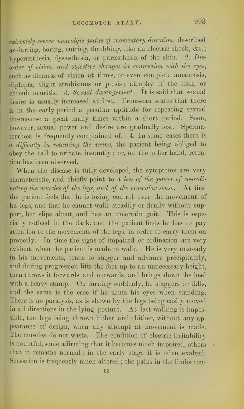 LOCOMOTOR ATAXY. extremely severe neuralgic pains of momentary duration, described as darting, boring, cutting, throbbing, like an electric shock, &c; hyperesthesia, dysesthesia, or paresthesias of the skin. 2. Dis- order of vision, and objective changes in connection with the eyes, such as dimness of vision at times, or even complete amaurosis, diplopia, slight strabismus or ptosis; atrophy of the disk, or chronic neuritis. 3. Sexual derangement. It is said that sexual desire is usually increased at first. Trousseau states that there is in the early period a peculiar aptitude for repeating sexual intercourse a great many times within a short period. Soon, however, sexual power and desire are gradually lost. Sperma- torrhoea is frequently complained of. 4. In some cases there is a difficulty in retaining the urine, the patient being obliged to obey the call to urinate instantly; or, on the other hand, reten- tion has been observed. When the disease is fully developed, the symptoms are very characteristic, and chiefly point to a loss of the power of co-ordi- nating the muscles of the legs, and of the muscular sense. At first the patient feels that he is losing control over the movement of his legs, and that he cannot walk steadily or firmly without sup- port, but slips about, and has an uncertain gait. This is espe- cially noticed in the dark, and the patient finds he has to pay attention to the movements of the legs, in order to carry them on properly. In time the signs of impaired co-ordination are very evident, when the patient is made to walk. He is very unsteady in his movements, tends to stagger and advance precipitately, and during progression lifts the foot up to an unnecessary height, then throws it forwards and outwards, and brings down the heel with a heavy stamp. On turning suddenly, he staggers or falls, and the same is the case if he shuts his eyes when standing. There is no paralysis, as is shown by the legs being easily moved in all directions in the lying posture. At last walking is impos- sible, the legs being thrown hither and thither, without any ap- pearance of design, when any attempt at movement is made. The muscles do not waste. The condition of electric irritability is doubtful, some affirming that it becomes much impaired, others that it remains normal; in the early stage it is often exalted. Sensation is frequently much altered; the pains in the limbs con- 63