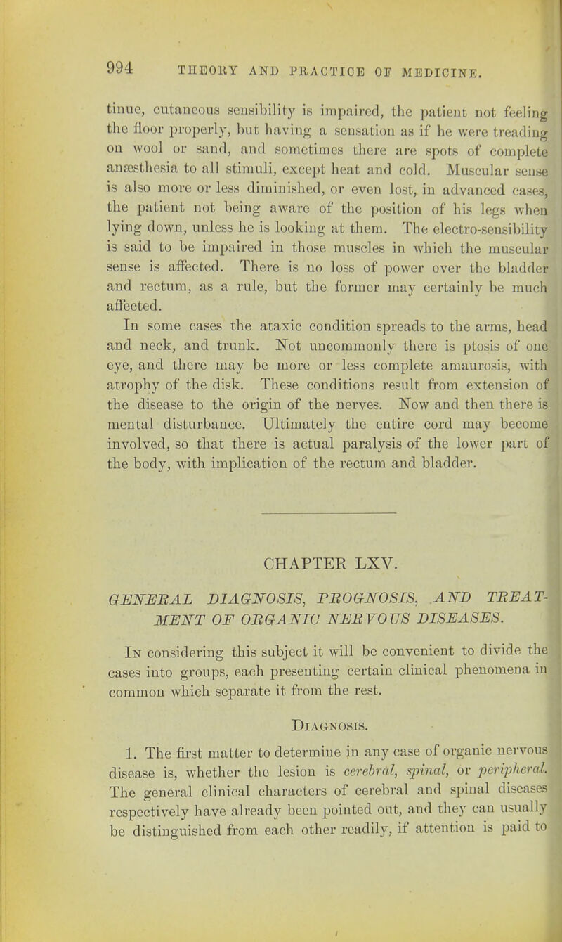 tinue, cutaneous sensibility is impaired, the patient not feeling the floor properly, but having a sensation as if he were treading on wool or sand, and sometimes there are spots of complete anaesthesia to all stimuli, except heat and cold. Muscular sense is also more or less diminished, or even lost, in advanced cases! the patient not being aware of the position of his legs when lying down, unless he is looking at them. The electro-sensibility is said to be impaired in those muscles in which the musculal sense is affected. There is no loss of power over the bladder and rectum, as a rule, but the former may certainly be much affected. In some cases the ataxic condition spreads to the arms, head and neck, and trunk. Not uncommonly there is ptosis of one eye, and there may be more or less complete amaurosis, with atrophy of the disk. These conditions result from extension of the disease to the origin of the nerves. Now and then there is mental disturbance. Ultimately the entire cord may become involved, so that there is actual paralysis of the lower part of the body, with implication of the rectum and bladder. CHAPTER LXV. GENEBAL DIAGNOSIS, PROGNOSIS, AND TREAT- MENT OF OBGANIC NEBVOUS DISEASES. In considering this subject it will be convenient to divide th cases into groups, each presenting certain clinical phenomena in common which separate it from the rest. Diagnosis. 1. The first matter to determine in any case of organic nervou disease is, whether the lesion is cerebral, spinal, or peripheral The general clinical characters of cerebral and spinal disease, respectively have already been pointed out, and they can usuall be distinguished from each other readily, if attention is paid to