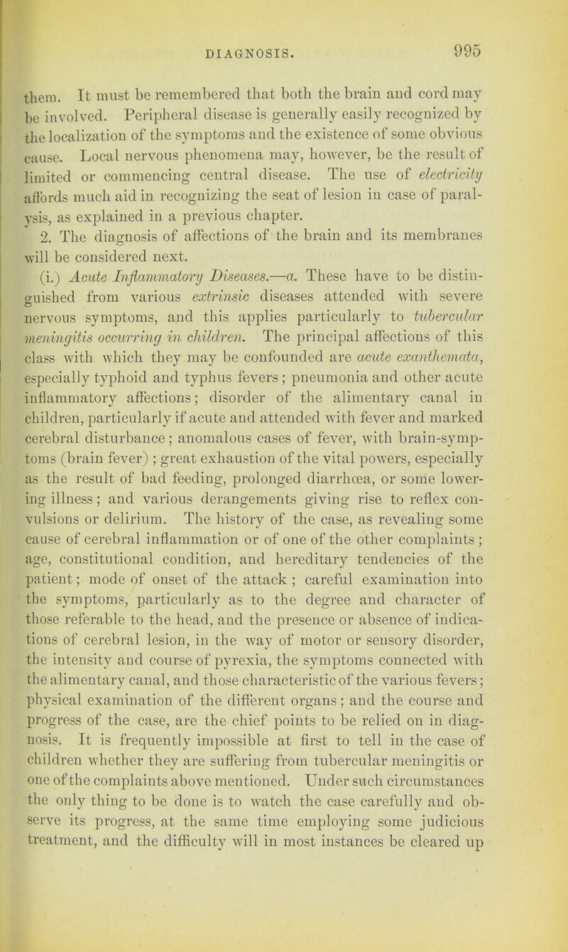 them. It must be remembered that both the brain and cord may be involved. Peripheral disease is generally easily recognized by fche localization of the symptoms and the existence of some obvious cause. Local nervous phenomena may, however, be the result of limited or commencing central disease. The use of electricity affords much aid in recognizing the seat of lesion in case of paral- ysis, as explained in a previous chapter. 2. The diagnosis of affections of the brain and its membranes will be considered next. (i.) Acute Inflammatory Diseases.—a. These have to be distin- guished from various extrinsic diseases attended with severe nervous symptoms, and this applies particularly to tubercular \neningitis occurring in children. The principal affections of this class with which they may be confounded are acute exanthemata, especially typhoid and typhus fevers ; pneumonia and other acute inflammatory affections; disorder of the alimentary canal in children, particularly if acute and attended with fever and marked cerebral disturbance; anomalous cases of fever, with brain-symp- toms (brain fever) ; great exhaustion of the vital powers, especially as the result of bad feeding, prolonged diarrhoea, or some lower- ing illness; and various derangements giving rise to reflex con- vulsions or delirium. The history of the case, as revealing some cause of cerebral inflammation or of one of the other complaints ; age, constitutional condition, and hereditary tendencies of the patient; mode of onset of the attack ; careful examination into the symptoms, particularly as to the degree and character of those referable to the head, and the presence or absence of indica- tions of cerebral lesion, in the way of motor or sensory disorder, the intensity and course of pyrexia, the symptoms connected with the alimentary canal, and those characteristic of the various fevers; physical examination of the different organs; and the course and progress of the case, are the chief points to be relied on in diag- nosis. It is frequently impossible at first to tell in the case of children whether they are suffering from tubercular meningitis or one of the complaints above mentioned. Under such circumstances the only thing to be done is to watch the case carefully and ob- serve its progress, at the same time employing some judicious treatment, and the difficulty will in most instances be cleared up