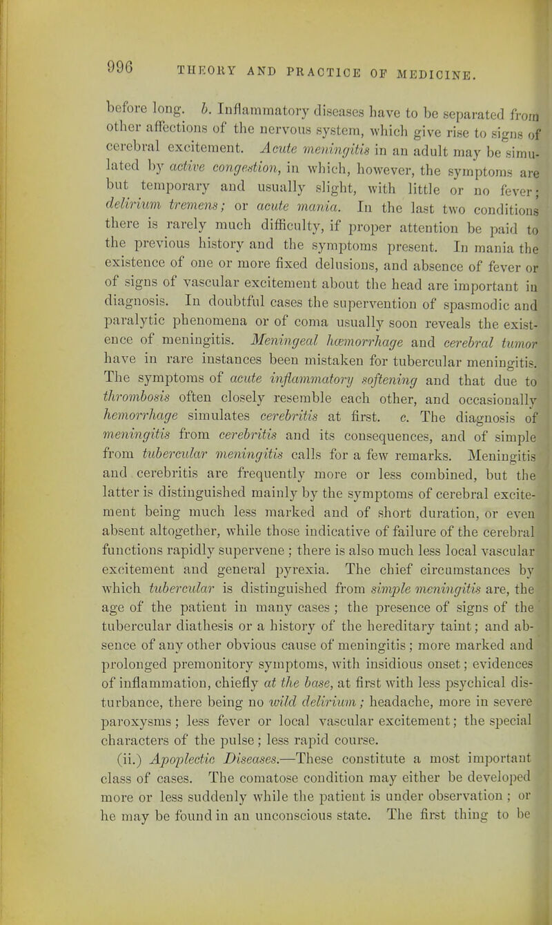 before long. b. Inflammatory diseases have to be separated from other affections of the nervous system, which give rise to signs of cerebral excitement. Acute meningitis in an adult may he emu- lated by active congestion, in which, however, the symptoms are but temporary and usually slight, with little or no fever; delirium tremens; or acute mania. In the last two conditions there is rarely much difficulty, if proper attention be paid to the previous history and the symptoms present. In mania the existence of one or more fixed delusions, and absence of fever or of signs of vascular excitement about the head are important in diagnosis. In doubtful cases the supervention of spasmodic and paralytic phenomena or of coma usually soon reveals the exist- ence of meningitis. Meningeal hemorrhage and cerebral tumor have in rare instances been mistaken for tubercular meningitis. The symptoms of acute inflammatorij softening and that due to thrombosis often closely resemble each other, and occasionally hemorrhage simulates cerebritis at first, c. The diagnosis of meningitis from cerebritis and its consequences, and of simple from tubercular meningitis calls for a few remarks. Meningitis and cerebritis are frequently more or less combined, but the latter is distinguished mainly by the symptoms of cerebral excite- ment being much less marked and of short duration, or even absent altogether, while those indicative of failure of the cerebral functions rapidly supervene ; there is also much less local vascular excitement and general pyrexia. The chief circumstances by which tubercular is distinguished from simple meningitis are, the age of the patient in many cases ; the presence of signs of the tubercular diathesis or a history of the hereditary taint; and ab- sence of any other obvious cause of meningitis ; more marked and prolonged premonitory symptoms, with insidious onset; evidences of inflammation, chiefly at the base, at first with less psychical dis- turbance, there being no loild delirium; headache, more in severe paroxysms; less fever or local vascular excitement; the special characters of the pulse; less rapid course. (ii.) Apoplectic Diseases.—These constitute a most important class of cases. The comatose condition may either be developed more or less suddenly while the patient is under observation ; or he may be found in an unconscious state. The first thing to he