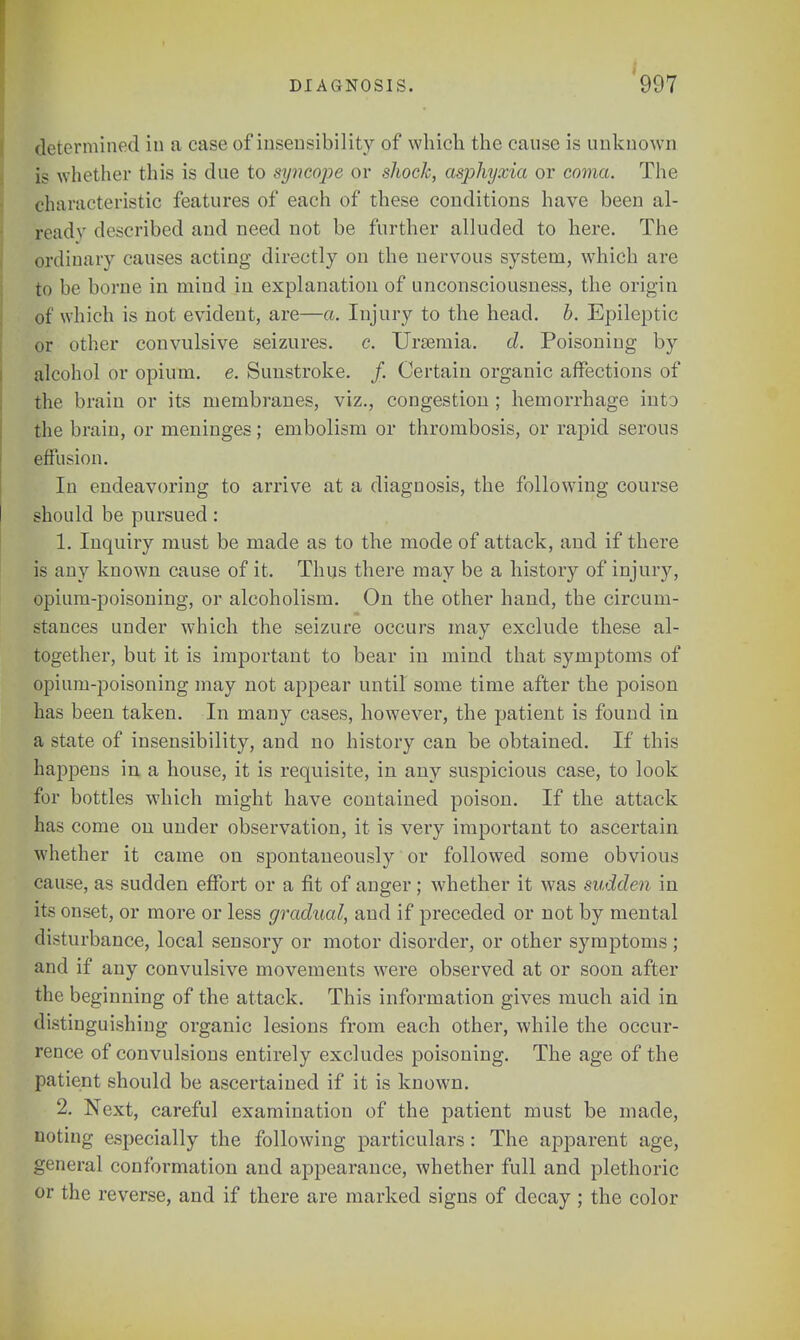 determined in a case of insensibility of which the canse is unknown is whether this is due to syncope or shock, asphyxia or coma. The characteristic features of each of these conditions have been al- ready described and need not be further alluded to here. The ordinary causes acting directly on the nervous system, which are to be borne in mind in explanation of unconsciousness, the origin of which is not evident, are—a. Injury to the head. b. Epileptic or other convulsive seizures, c. Uraemia, d. Poisoning by alcohol or opium, e. Sunstroke. /. Certain organic affections of the brain or its membranes, viz., congestion ; hemorrhage into the brain, or meninges; embolism or thrombosis, or rapid serous effusion. In endeavoring to arrive at a diagnosis, the following course should be pursued: 1. Inquiry must be made as to the mode of attack, and if there is any known cause of it. Thus there may be a history of injury, opium-poisoning, or alcoholism. On the other hand, the circum- stances under which the seizure occurs may exclude these al- together, but it is important to bear in mind that symptoms of opium-poisoning may not appear until some time after the poison has been taken. In many cases, however, the patient is found in a state of insensibility, and no history can be obtained. If this happens in a house, it is requisite, in any suspicious case, to look for bottles which might have contained poison. If the attack has come on under observation, it is very important to ascertain whether it came on spontaneously or followed some obvious cause, as sudden effort or a fit of anger; whether it was sudden in its onset, or more or less gradual, and if preceded or not by mental disturbance, local sensory or motor disorder, or other symptoms; and if any convulsive movements were observed at or soon after the beginning of the attack. This information gives much aid in distinguishing organic lesions from each other, while the occur- rence of convulsions entirely excludes poisoning. The age of the patient should be ascertained if it is known. 2. Next, careful examination of the patient must be made, noting especially the following particulars : The apparent age, general conformation and appearance, whether full and plethoric or the reverse, and if there are marked signs of decay ; the color