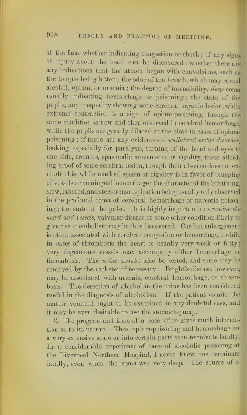 of the face, whether indicating congestion or shock ; if any signs of injury about the head can be discovered ; whether there are any indications that the attack began with convulsions, such as the tongue being bitten ; the odor of the breath, which may reveal alcohol, opium, or uraemia; the degree of insensibility, deep coma usually indicating hemorrhage or poisoning; the state of the pupils, any inequality showing some cerebral organic lesion, while extreme contraction is a sign of opium-poisoning, though the same condition is now and then observed in cerebral hemorrhage, while the pupils are greatly dilated at the close in cases of opium- poisoning ; if there are any evidences of unilateral motor disorder, looking especially for paralysis, turning of the head and eyes to one side, tremors, spasmodic movements or rigidity, these afford- ing proof of some cerebral lesion, though their absence does not ex- clude this, while marked spasm or rigidity is in favor of plugging of vessels or meningeal hemorrhage; the character of the breathing, slow, labored, and stertorous respiration being usually only observed in the profound coma of cerebral hemorrhage or narcotic poison- ing ; the state of the pulse. It is highly important to examine the heart and vessels, valvular disease or some other condition likely to give rise to embolism maybe thus discovered. Cardiac enlargement is often associated with cerebral congestion or hemorrhage ; while in cases of thrombosis the heart is usually very weak or fatty: very degenerate vessels may accompany either hemorrhage or thrombosis. The urine should also be tested, and some may be removed by the catheter if necessary. Bright's disease, however, may be associated with unemia, cerebral -hemorrhage, or throm- bosis. The detection of alcohol in the urine has been considered useful in the diagnosis of alcoholism. If the patient vomits, the matter vomited ought to be examined in any doubtful case, and it may be even desirable to use the stomach-pump. 3. The progress and issue of a case often gives much informa- tion as to its nature. Thus opium-poisoning and hemorrhage on a very extensive scale or into certain parts soon terminate fatally. In a considerable experience of cases of alcoholic poisoning at the Liverpool Northern Hospital, I never knew one terminate fatally, even when the coma was very deep. The course of a