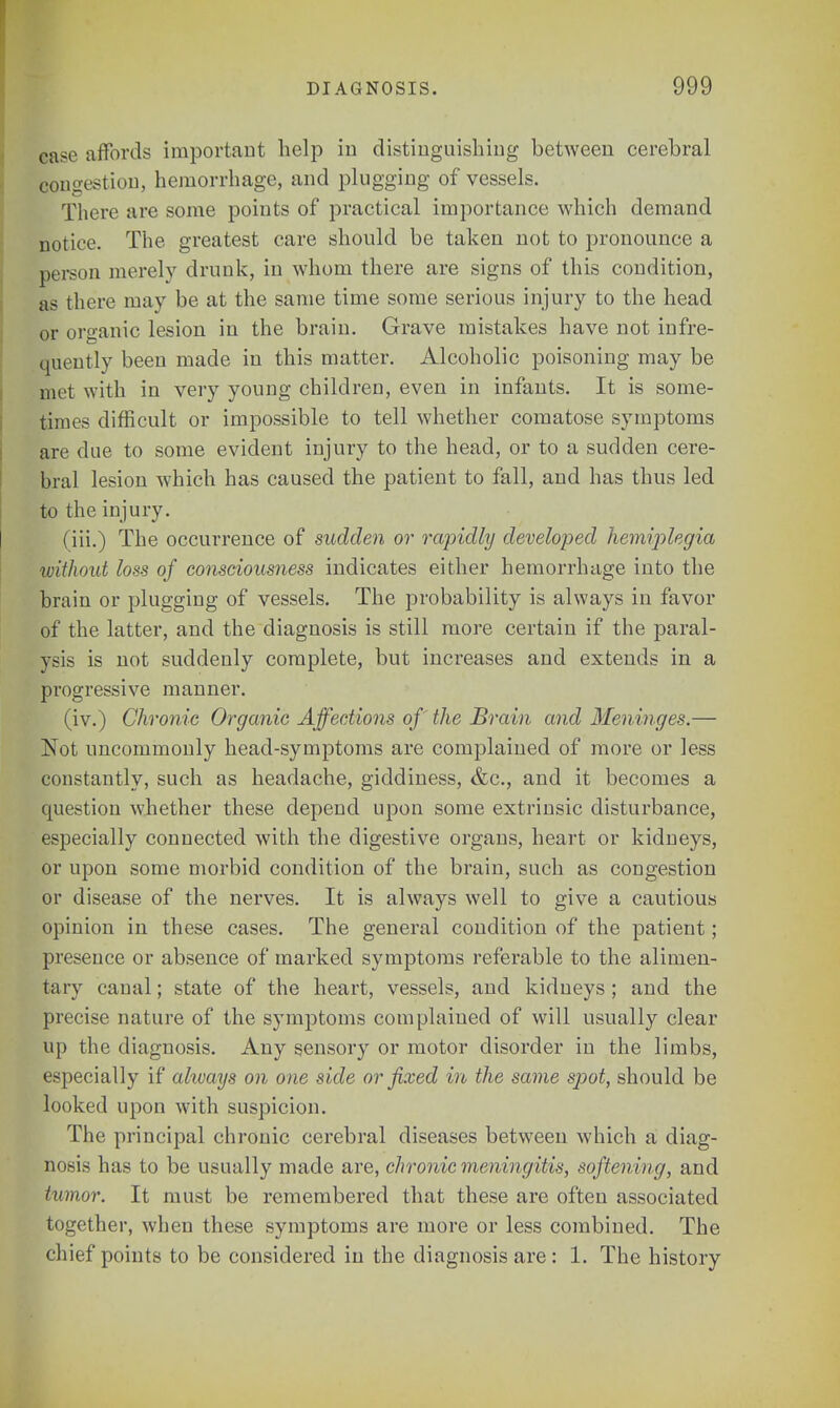 ease affords important help in distinguishing between cerebral congestion, hemorrhage, and plugging of vessels. There are some points of practical importance which demand notice. The greatest care should be taken not to pronounce a person merely drunk, in whom there are signs of this condition, as there may be at the same time some serious injury to the head or organic lesion in the brain. Grave mistakes have not infre- quently been made in this matter. Alcoholic poisoning may be met with in very young children, even in infants. It is some- times difficult or impossible to tell whether comatose symptoms are due to some evident injury to the head, or to a sudden cere- bral lesion which has caused the patient to fall, and has thus led to the injury. (iii.) The occurrence of sudden or rapidly developed hemiplegia ivithout loss of consciousness indicates either hemorrhage into the brain or plugging of vessels. The probability is always in favor of the latter, and the diagnosis is still more certain if the paral- ysis is not suddenly complete, but increases and extends in a progressive manner. (iv.) Chronic Organic Affections of the Brain and Men inges.— Not uncommonly head-symptoms are complained of more or less constantly, such as headache, giddiness, &c, and it becomes a question whether these depend upon some extrinsic disturbance, especially connected with the digestive organs, heart or kidneys, or upon some morbid condition of the brain, such as congestion or disease of the nerves. It is always well to give a cautious opinion in these cases. The general condition of the patient; presence or absence of marked symptoms referable to the alimen- tary canal; state of the heart, vessels, and kidneys ; and the precise nature of the symptoms complained of will usually clear up the diagnosis. Any sensory or motor disorder in the limbs, especially if always on one side or fixed in the same spot, should be looked upon with suspicion. The principal chronic cerebral diseases between which a diag- nosis has to be usually made are, chronic meningitis, softening, and tumor. It must be remembered that these are often associated together, when these symptoms are more or less combined. The chief points to be considered in the diagnosis are : 1. The history