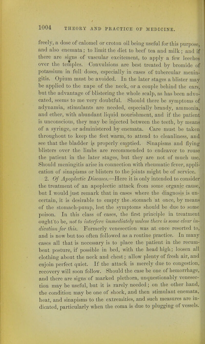 freely, a dose of calomel or croton oil being useful for this purpose, and also enemata; to limit the diet to beef tea and milk ; and if there are signs of vascular excitement, to apply a few leeches over the temples. Convulsions are best treated by bromide of- potassium in full doses, especially in cases of tubercular menin- gitis. Opium must be avoided. In the later stages a blister may be applied to the nape of the neck, or a couple behind the ears, but the advantage of blistering the whole scalp, as has been advo- cated, seems to me very doubtful. Should there be symptoms of adynamia, stimulants are needed, especially brandy, ammonia, and ether, with abundant liquid nourishment, and if the patient is unconscious, they may be injected between the teeth, by means of a syringe, or administered by enemata. Care must be taken throughout to keep the feet warm, to attend to cleanliness, and see that the bladder is properly emptied. Sinapisms and flying blisters over the limbs are recommended to endeavor to rouse the patient in the later stages, but they are not of much use. Should meningitis arise in connection with rheumatic fever, appli- cation of sinapisms or blisters to the joints might be of service. 2. Of Apoplectic Diseases.—Here it is only intended to consider the treatment of an apoplectic attack from some organic cause, but I would just remark that in cases where the diagnosis is un- certain, it is desirable to empty the-stomach at once, by means of the stomach-pump, lest the symptoms should be due to some poison. In this class of cases, the first principle in treatment ought'to be, not to interfere immediately unless there is some clear in- dication for this. Formerly venesection was at once resorted to, and is now but too often followed as a routine practice. In many cases all that is necessary is to place the patient in the recum- bent posture, if possible in bed, with the head high; loosen all clothing about the neck and chest; allow plenty of fresh air, and enjoin perfect quiet. If the attack is merely clue to congestion, recovery will soon follow. Should the case be one of hemorrhage, and there are signs of marked plethora, unquestionably venesec- tion may be useful, but it is rarely needed; on the other hand, the condition may be one of shock, and then stimulant enemata. heat, and sinapisms to the extremities, and such measures are in- dicated, particularly when the coma is due to plugging of vessels.