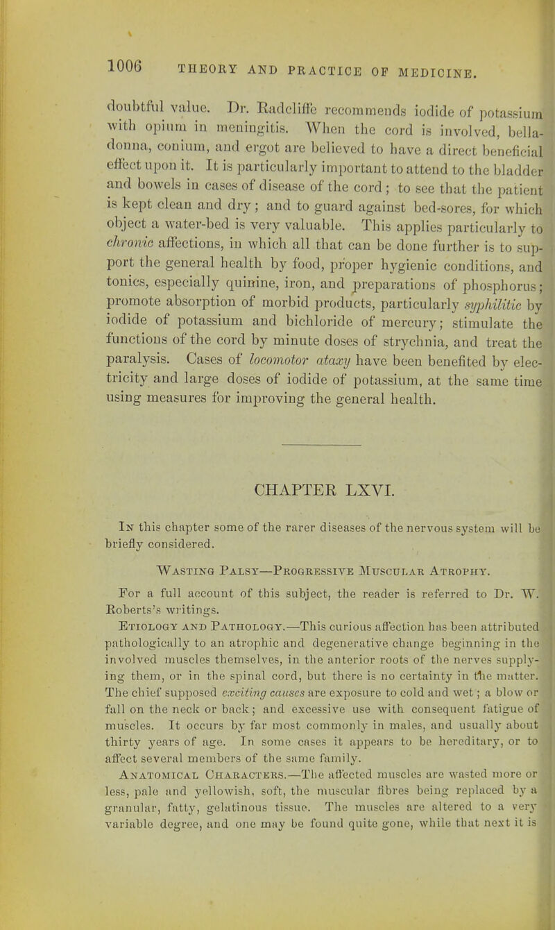 \ lUUb THEORY AND PRACTICE OF MEDICINE. doubtful value. Dr. Radclhfe recommends iodide of potassimJ with opium in meningitis. When the cord is involved, bellaf donna, conium, and ergot are believed to have a direct beneficial effect upon it. It is particularly important to attend to the bladder and bowels in cases of disease of the cord ; to see that the patient is kept clean and dry; and to guard against bed-sores, for which object a water-bed is very valuable. This applies particularly to chronic affections, in which all that can be done further is to sup- port the general health by food, proper hygienic conditions, and tonics, especially quinine, iron, and preparations of phosphorus; promote absorption of morbid products, particularly syphilitic byj iodide of potassium and bichloride of mercury; stimulate the functions of the cord by minute closes of strychnia, and treat the paralysis. Cases of locomotor ataxy have been benefited by elec- tricity and large doses of iodide of potassium, at the same time using measures for improving the general health. CHAPTER LXVI. In this chapter some of the rarer diseases of the nervous system will he briefly considered. Wasting Palsy—Progressive Muscular Atrophy. For a full account of this subject, the reader is referred to Dr. W. Roberts's writings. Etiology and Pathology.—This curious affection has been attributed pathologically to an atrophic and degenerative change beginning in the involved muscles themselves, in the anterior roots of the nerves supply- ing them, or in the spinal cord, but there is no certainty in the matter. The chief supposed exciting causes are exposure to cold and wet; a blow or fall on the neck or back; and excessive use with consequent fatigue of muscles. It occurs by far most commonly in males, and usually about thirty years of age. In some cases it appears to be hereditary, or to affect several members of the same family. Anatomical Characters.—The affected muscles arc wasted more or less, pale and yellowish, soft, the muscular fibres being replaced by a granular, fatty, gelatinous tissue. The muscles are altered to a very variable degree, and one may be found quite gone, while that next it is