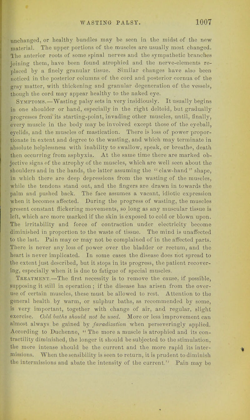 unchanged, or healthy bundles may be seen in the midst of the new material. The upper portions of the muscles are usually most changed. The anterior roots of some spinal nerves and the sympathetic branches joining them, have been found atrophied and the nerve-elements re- plticed by a finely granular tissue. Similar changes have also been noticed in the posterior columns of the cord and posterior oornua of the gray matter, with thickening and granular degeneration of the vessels, though the cord may appear healthy to the naked eye. Symptoms.—Wasting palsy sets in very insidiously. It usually begins in one shoulder or hand, especiall}' in the right deltoid, but gradually progresses from its starting-point, invading other muscles, until, finally, every muscle in the body may be involved except those of the eyeball, eyelids, and the muscles of mastication. There is loss of power propor- tionate in extent and degree to the wasting, and which may terminate in absolute helplessness with inability to swallow, speak, or breathe, death then occurring from asphyxia. At the same time there are marked ob- jective signs of the atrophy of the muscles, which are well seen about the shoulders and in the hands, the latter assuming the  claw-hand  shape, in which there are deep depressions from the wasting of the muscles, while the tendons stand out, and the fingers are drawn in towards the palm and pushed back. The face assumes a vacant, idiotic expression when it becomes affected. During the progress of wasting, the muscles present constant flickering movements, so long as any muscular tissue is left, which are more marked if the skin is exposed to cold or blown upon. The irritability and force of contraction under electricity become diminished in proportion to the waste of tissue. The mind is unaffected to the last. Pain may or may not be complained of in the affected parts. There is never any loss of power over the bladder or rectum, and the heart is never implicated. In some cases the disease does not spread to the extent just described, but it stops in its progress, the patient recover- ing, especially when it is due to fatigue of special muscles. Treatment.—The first necessity is to remove the cause, if possible, supposing it still in operation ; if the disease has arisen from the over- use of certain muscles, these must be allowed to rest. Attention to the general health by warm, or sulphur baths, as recommended by some, is very important, together with change of air, and regular, slight exercise. Cold baths should not be used. More or less improvement can almost always be gained by faradization when perseveringly applied. According to Duchcnne,  The more a muscle is atrophied and its con- tractility diminished, the longer it should be subjected to the stimulation, the more intense should be the current and the more rapid its inter- missions. When the sensibility is seen to return, it is prudent to diminish the intermissions and abate the intensity of the current. Pain may be