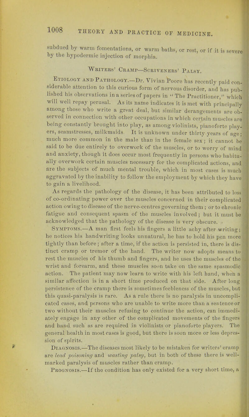 subdued by warm fomentations, or warm baths, or rest, or if it is severe by the hypodermic injection of morphia. Writers' Cramp—Scriveners' Palsy. . Etiology and Pathology.—Dr. Vivian Poore has recently paid con- siderable attention to this curious form of nervous disorder, and has pub- lished his observations in a series of papers in  The Practitioner, which will well repay perusal. As its name indicates it is met with principally among those who write a great deal, but similar derangement, are ob- served in connection with other occupations in which certain muscles are being constantly brought into play, as among violinists, pianoforte play- ers, seamstresses, milkmaids. It is unknown under thirty years of age; much more common in the male than in the female sex ; it cannot said to be due entirely to overwork of the muscles, or to worry of mind and anxiety, though it does occur most frequently in persons who habitu- ally overwork certain muscles necessary for the complicated actions, and are the subjects of much mental trouble, which in most cases is much aggravated by the inability to follow the employment by which they have to gain a livelihood. As regards the pathology of the disease, it has been attributed to los^ of co-ordinating power over the muscles concerned in their complicated action owing to disease of the nerve-centres governing them ; or to chronic fatigue and consequent spasm of the muscles involved; but it must be acknowledged that the pathology of the disease is very obscure. . Symptoms.—A man first feels his fingers a little achy after writing; he notices his handwriting looks unnatural, he has to hold his pen more tightly than before ; after a time, if the action is persisted in, there is dis- tinct cramp or tremor of the hand. The writer now adopts means to rest the muscles of his thumb and fingers, and he uses the muscles of the wrist and forearm, and these muscles soon take on the same spasmodic action. The patient may now learn to write with his left hand, when a similar affection is in a short time produced on that side. After long persistence of the cramp there is sometimes feebleness of the muscles, but this quasi-paralysis is rare. As a rule there is no paral}-sis in uncompli- cated cases, and persons who are unable to write more than a sentence or two without their muscles refusing to continue the action, can immedi- ately engage in any other of the complicated movements of the fingers and hand such as are required in violinists or pianoforte players. The general health in most cases is good, but there is soon more or less depres- sion of spirits. Diagnosis.—The diseases most likely to be mistaken for writers' cramp are lead poisoning and wasting palsy, but in both of these there is well- marked paralysis of muscles rather than cramp. Prognosis.—If the condition has only existed for a very short time, a