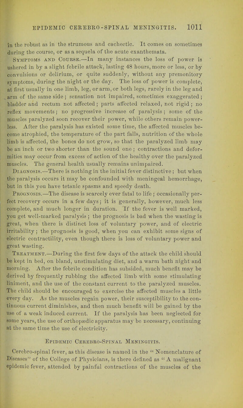 in the robust as in the strumous and cachectic. It comes on sometimes during the course, or as a sequela of the acute exanthemata. Symptoms and Course.—In many instances the loss of power is ushered in by a slight febrile attack, lasting 48 hours, more or less, or by convulsions or delirium, or quite suddenly, without any premonitory symptoms, during the night or the day. The loss of power is complete, at first usually in one limb, leg, or arm, or both legs, rarely in the leg and arm of the same side ; sensation not impaired, sometimes exaggerated ; bladder and rectum not affected; parts affected relaxed, not rigid; no reflex movements; no progressive increase of paralysis; some of the muscles paralyzed soon recover their power, while others remain power- less. After the paralysis has existed some time, the affected muscles be- come atrophied, the temperature of the part falls, nutrition of the whole limb is affected, the bones do not grow, so that the paralyzed limb may be an inch or two shorter than the sound one ; contractions and defor- mities may occur from excess of action of the healthy over the paralyzed muscles. The general health usually remains unimpaired. Diagnosis.—There is nothing in the initial fever distinctive ; but when the paralysis occurs it may be confounded with meningeal hemorrhage, but in this you have tetanic spasms and speedy death. Prognosis.—The disease is scarcely ever fatal to life ; occasionally per- fect recovery occurs in a few days; it is generally, however, much less complete, and much longer in duration. If the fever is well marked, you get well-marked paralysis ; the prognosis is bad when the wasting is great, when there is distinct loss of voluntary power, and of electric irritability ; the prognosis is good, when you can exhibit some signs of electric contractility, even though there is loss of voluntary power and great wasting. Treatment.—During the first few days of the attack the child should be kept in bed, on bland, unstimulating diet, and a warm bath night and morning. After the febrile condition has subsided, much benefit may be derived by frequently rubbing the affected limb with some stimulating liniment, and the use of the constant current to the paralyzed muscles. The child should be encouraged to exercise the affected muscles a little every day. As the muscles regain power, their susceptibility to the con- tinuous current diminishes, and then much benefit will be gained by the use of a weak induced current. If the paralysis has been neglected for some years, the use of orthopa?dic apparatus may be necessary, continuing at the same time the use of electricity. Epidemic Cerebro-Spinal Meningitis. Cercbro-spinal fever, as this disease is named in the  Nomenclature of Diseases of the College of Physicians, is there defined as  A malignant epidemic fever, attended by painful contractions of the muscles of the