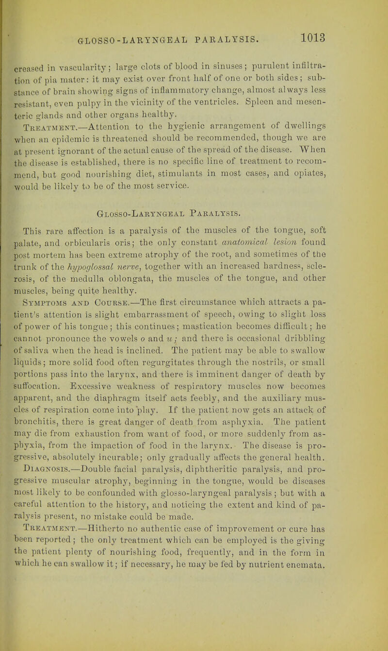 GLOSSO-LARYNGEAL paralysis. creased in vascularity; large clots of blood in sinuses; purulent infiltra- tion of pia mater: it may exist over front half of one or both sides; sub- stance of brain showing signs of inflammatory change, almost always less resistant, even pulpy in the vicinity of the ventricles. Spleen and mesen- teric glands and other organs healthy. Treatment.—Attention to the hygienic arrangement of dwellings when an epidemic is threatened should be recommended, though we are at present ignorant of the actual cause of the spread of the disease. When the disease is established, there is no specific line of treatment to recom- mend, but good nourishing diet, stimulants in most cases, and opiates, •would be likely to he of the most service. Glosso-Laryngeal Paralysis. This rare affection is a paralysis of the muscles of the tongue, soft palate, and orbicularis oris; the only constant anatomical lesion found post mortem has been extreme atrophy of the root, and sometimes of the trunk of the hypoglossal nerve, together with an increased hardness, scle- rosis, of the medulla oblongata, the muscles of the tongue, and other muscles, being quite healthy. Symptoms and Course.—The first circumstance which attracts a pa- tient's attention is slight embarrassment of speech, owing to slight loss of power of his tongue ; this continues ; magtieation becomes difficult; he cannot pronounce the vowels o and u; and there is occasional dribbling of saliva when the head is inclined. The patient may be able to swallow liquids; more solid food often regurgitates through the nostrils, or small portions pass into the lai^nx, and there is imminent danger of death by Suffocation. Excessive weakness of respiratory muscles now becomes apparent, and the diaphragm itself acts feebly, and the auxiliary mus- cles of respiration come into play. If the patient now gets an attack of bronchitis, there is great danger of death from asphyxia. The patient may die from exhaustion from want of food, or more suddenly from as- phyxia, from the impaction of food in the larynx. The disease is pro- gressive, absolutely incurable; only gradually affects the general health. Diagnosis.—Double facial paralysis, diphtheritic paralysis, and pro- gressive muscular atrophy, beginning in the tongue, would be diseases most likely to be confounded with glosso-laryngeal paralysis ; but with a careful attention to the history, and noticing the extent and kind of pa- ralysis present, no mistake could be made. Treatment.—Hitherto no authentic case of improvement or cure has been reported ; the only treatment which can be employed is the giving the patient plenty of nourishing food, frequently, and in the form in which he can swallow it; if necessary, he may be fed by nutrient enemata.