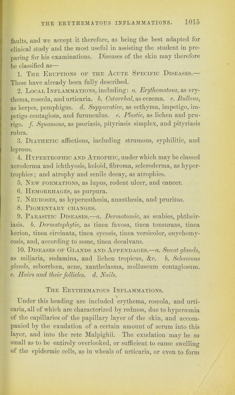 faults, and we accept it therefore, as being the best adapted for clinical study and the most useful in assisting the student in pre- paring for his examinations. Diseases of the skin may therefore be classified as— 1. The Eruptions of the Acute Specific Diseases.— These have already been fully described. 2. Local Inflammations, including: a. Erythematous, as ery- thema, roseola, and urticaria, b. Catarrhal, as eczema, c. Bullous, as herpes, pemphigus, d. Suppurative, as ecthyma, impetigo, im- petigo contagiosa, and furunculus. e. Plastic, as lichen and pru- rigo. /. Squamous, as psoriasis, pityriasis simplex, and pityriasis rubra. 3. Diathetic affections, including strumous, syphilitic, and leprous. 4. Hypertrophic and Atrophic, under which may be classed xeroderma and ichthyosis, keloid, fibroma, scleroderma, as hyper- trophies ; and atrophy and senile decay, as atrophies. 5. New formations, as lupus, rodent ulcer, and cancer. 6. Hemorrhages, as purpura. 7. Neuroses, as hyperesthesia, anaesthesia, and pruritus. 8. Pigmentary changes. 9. Parasitic Diseases.—a. Dermatozoic, as scabies, phtheir- iasis. b. Dermatophyte, as tinea favosa, tinea tonsurans, tinea kerion, tinea circinata, tinea sycosis, tinea versicolor, onychomy- cosis, and, according to some, tinea decalvans. 10. Diseases of Glands and Appendages.—a. Sweat glands, as miliaria, sudamina, and lichen tropicus, &c. b. Sebaceous glands, seborrhcea, acne, xanthelasma, molluscum contagiosum. c. Hairs and their follicles, d. Nails. The Erythematous Inflammations. Under this heading are included erythema, roseola, and urti- caria, all of which are characterized by redness, due to hyperemia of the capillaries of the papillary layer of the skin, and accom- panied by the exudation of a certain amount of serum into this layer, and into the rete Malpighii. The exudation may be so small as to be entirely overlooked, or sufficient to cause swelling of the epidermic cells, as in wheals of urticaria, or even to form