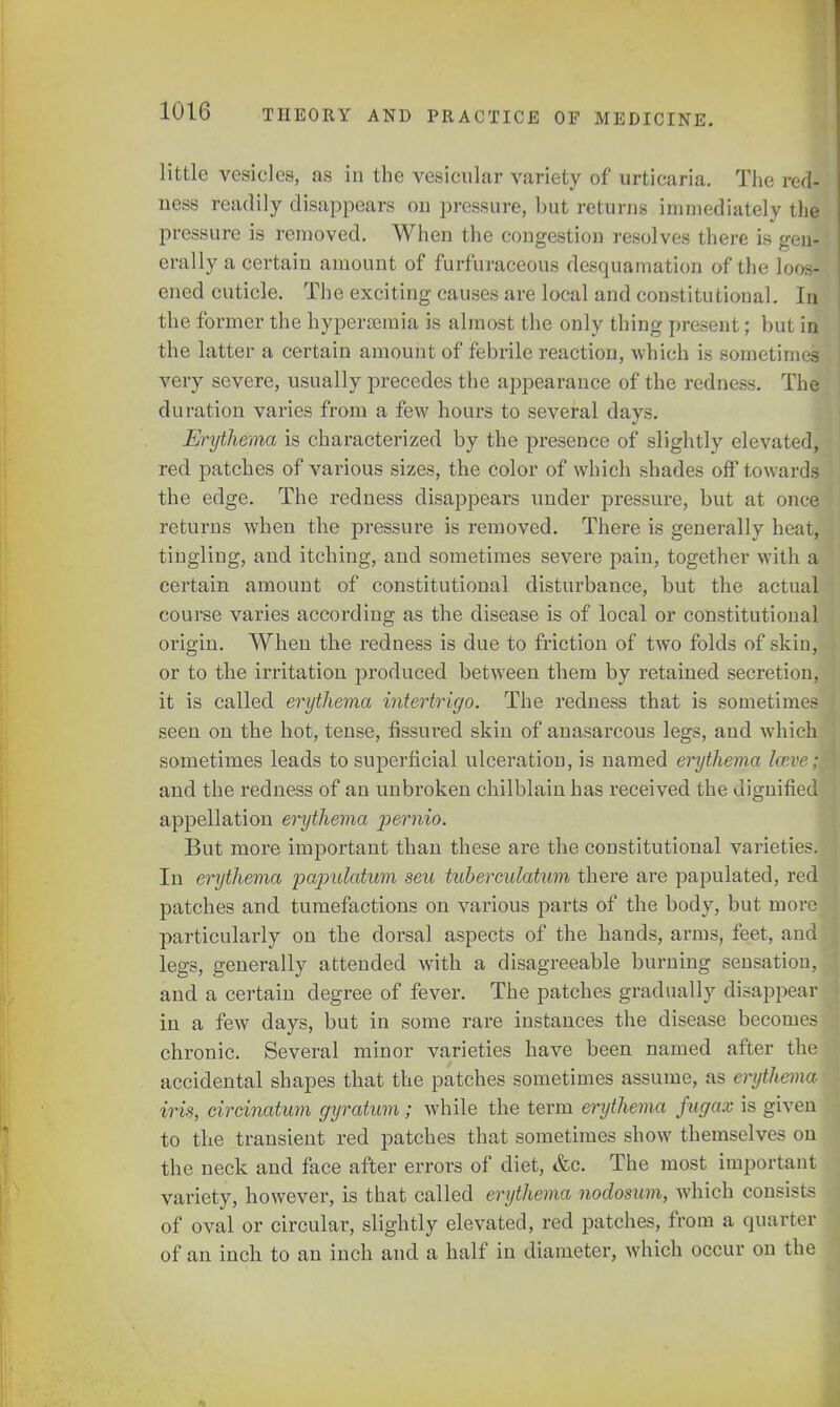 little vesicles, as in the vesicular variety of urticaria. The red- ness readily disappears on pressure, but returns immediately the pressure is removed. When the congestion resolves there is gen- erally a certain amount of furfuraceous desquamation of the loos- ened cuticle. The exciting causes are local and constitutional. In the former the hyperemia is almost the only thing present; but in the latter a certain amount of febrile reaction, which is sometimes very severe, usually precedes the appearance of the redness. The duration varies from a few hours to several days. Erythema is characterized by the presence of slightly elevated, red patches of various sizes, the color of which shades off towards the edge. The redness disappears under pressure, but at once returns when the pressure is removed. There is generally heat, tingling, and itching, and sometimes severe pain, together with a certain amount of constitutional disturbance, but the actual course varies according as the disease is of local or constitutional origin. When the redness is due to friction of two folds of skiu, or to the irritation produced between them by retained secretion, it is called erythema intertrigo. The redness that is sometimes seen on the hot, tense, fissured skin of anasarcous legs, and which sometimes leads to superficial ulceration, is named erythema keve; and the redness of an unbroken chilblain has received the dignified appellation erythema pernio. But more important than these are the constitutional varieties. In erythema papulatum seu tuberculatum there are papulated, red patches and tumefactions on various parts of the body, but more particularly on the dorsal aspects of the hands, arms, feet, and legs, generally attended with a disagreeable burning sensation, and a certain degree of fever. The patches gradually disappear in a few days, but in some rare instances the disease becomes chronic. Several minor varieties have been named after the accidental shapes that the patches sometimes assume, as erytht ma iris, circinatum gyratum; while the term erythema fugax is given to the transient red patches that sometimes show themselves on the neck and face after errors of diet, &c. The most important variety, however, is that called erythema nodosum, which consists of oval or circular, slightly elevated, red patches, from a quarter of an inch to an inch and a half in diameter, which occur on the