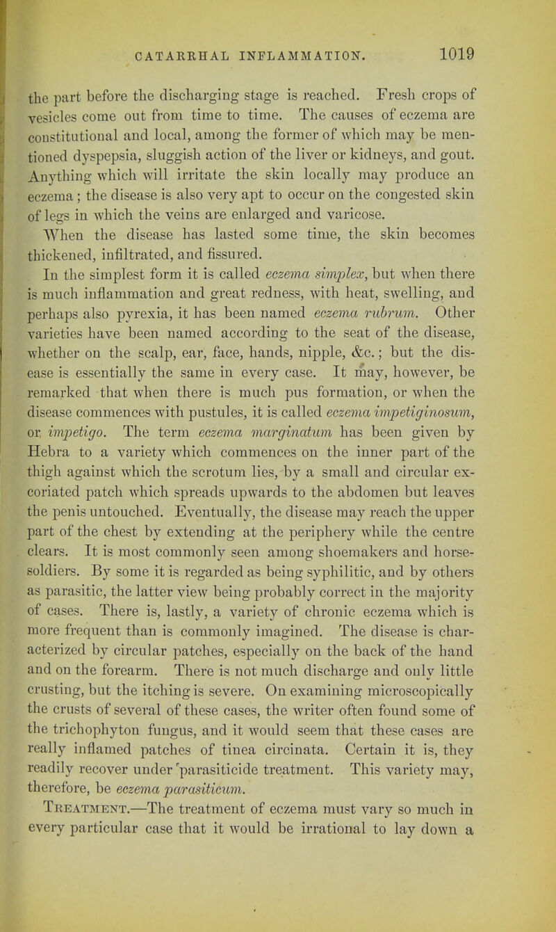 the part before the discharging stage is reached. Fresh crops of vesicles come out from time to time. The causes of eczema are constitutional and local, among the former of which may be men- tioned dyspepsia, sluggish action of the liver or kidneys, and gout. Anything which will irritate the skin locally may produce an eczema; the disease is also very apt to occur on the congested skin of legs in which the veins are enlarged and varicose. When the disease has lasted some time, the skin becomes thickened, infiltrated, and fissured. In the simplest form it is called eczema simplex, but when there is much inflammation and great redness, with heat, swelling, and perhaps also pyrexia, it has been named eczema rubrum. Other varieties have been named according to the seat of the disease, whether on the scalp, ear, face, hands, nipple, &c.; but the dis- ease is essentially the same in every case. It may, however, be remarked that when there is much pus formation, or when the disease commences with pustules, it is called eczema impetiginosum, or, impetigo. The term eczema marginatum has been given by Hebra to a variety which commences on the inner part of the thigh against which the scrotum lies, by a small and circular ex- coriated patch which spreads upwards to the abdomen but leaves the penis untouched. Eventually, the disease may reach the upper part of the chest by extending at the periphery while the centre clears. It is most commonly seen among shoemakers and horse- soldiers. By some it is regarded as being syphilitic, and by others as parasitic, the latter view being probably correct in the majority of cases. There is, lastly, a variety of chronic eczema which is more frequent than is commonly imagined. The disease is char- acterized by circular patches, especially on the back of the hand and on the forearm. There is not much discharge and only little crusting, but the itching is severe. On examining microscopically the crusts of several of these cases, the writer often found some of the trichophyton fungus, and it would seem that these cases are really inflamed patches of tinea circinata. Certain it is, they readily recover under 'parasiticide treatment. This variety may, therefore, be eczema parasiticum. Treatment.—The treatment of eczema must vary so much in every particular case that it would be irrational to lay down a