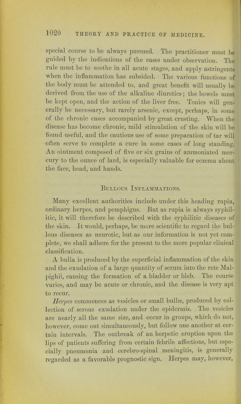 special course to be always pursued. The practitioner must be guided by the indications of the cases under observation. The rule must be to soothe in all acute stages, and apply astringents when the inflammation has subsided-. The various functions of the body must be attended to, and great benefit will usually be derived from the use of the alkaline diuretics; the bowels must be kept open, and the action of the liver free. Tonics will gen- erally be necessary, but rarely arsenic, except, perhaps, in sonic of the chronic cases accompanied by great crusting. When the disease has become chronic, mild stimulation of the skin will be found useful, and the cautious use of some preparation of tar will often serve to complete a cure in some cases of long standing. An ointment composed of five or six grains of ammoniated mer- cury to the ounce of lard, is especially valuable for eczema about the face, head, and hands. Bullous Inflammations. Many excellent authorities include under this heading rupia, ordinary herpes, and pemphigus. But as rupia is always syphil- itic, it will therefore be described with the syphilitic diseases of i the skin. It would, perhaps, be more scientific to regard the bul- lous diseases as neurotic, but as our information is not yet com- plete, we shall adhere for the present to the more popular clinical classification. A bulla is produced by the superficial inflammation of the skin and the exudation of a large quantity of serum into the rete Mal- pighii, causing the formation of a bladder or bleb. The course varies, and may be acute or chronic, and the disease is very apt to recur. Herpes commences as vesicles or small bullae, produced by col- lection of serous exudation under the epidermis. The vesicles are nearly all the same size, and occur in groups, which do not, however, come out simultaneously, but follow one another at cer- tain intervals. The outbreak of an herpetic eruption upon the lips of patients suffering from certain febrile affections, but espe- cially pneumonia and cerebro-spinal meningitis, is generally regarded as a favorable prognostic sign. Herpes may, however,