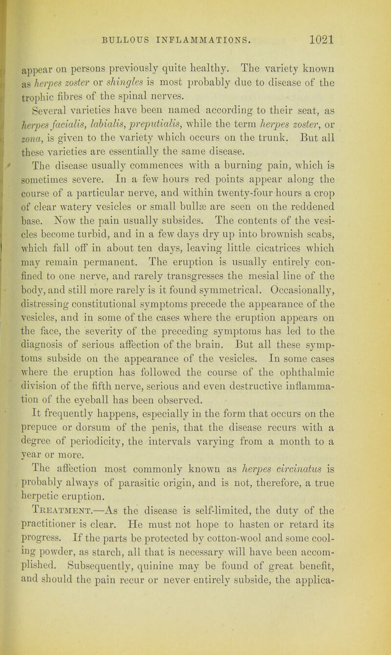appear on persons previously quite healthy. The variety known as herpes zoster or shingles is most probably due to disease of the trophic fibres of the spinal nerves. Several varieties have been named according to their seat, as herpes facialis, labialis, preputialis, while the terra herpes zoster, or zona, is given to the variety which occurs on the trunk. But all these varieties are essentially the same disease. The disease usually commences with a burning pain, which is sometimes severe. In a few hours red points appear along the course of a particular nerve, and within twenty-four hours a crop of clear watery vesicles or small bullae are seen on the reddened base. Now the pain usually subsides. The contents of the vesi- cles become turbid, and in a few days dry up into brownish scabs, which fall off in about ten days, leaving little cicatrices which may remain permanent. The eruption is usually entirely con- fined to one nerve, and rarely transgresses the mesial line of the body, and still more rarely is it found symmetrical. Occasionally, distressing constitutional symptoms precede the appearance of the vesicles, and in some of the cases where the eruption appears on the face, the severity of the preceding symptoms has led to the diagnosis of serious affection of the brain. But all these symp- toms subside on the appearance of the vesicles. In some cases where the eruption has followed the course of the ophthalmic division of the fifth nerve, serious and even destructive inflamma- tion of the eyeball has been observed. It frequently happens, especially in the form that occurs on the prepuce or dorsum of the penis, that the disease recurs with a degree of periodicity, the intervals varying from a month to a year or more. The affection most commonly known as herpes circinatus is probably always of parasitic origin, and is not, therefore, a true herpetic eruption. Tbeatment.—As the disease is self-limited, the duty of the practitioner is clear. He must not hope to hasten or retard its progress. If the parts be protected by cotton-wool and some cool- ing powder, as starch, all that is necessary will have been accom- plished. Subsequently, quinine may be found of great benefit, and should the pain recur or never entirely subside, the applica-
