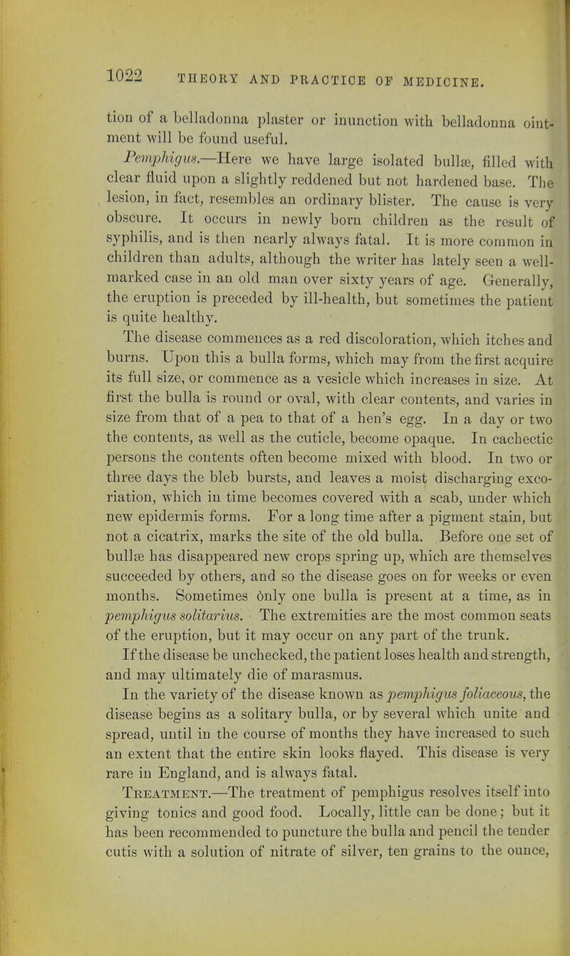 tion of a belladonna plaster or inunction with belladonna oint- ment will be found useful. Pemphigus—Here we have large isolated bulla, filled with clear fluid upon a slightly reddened but not hardened base. The lesion, in fact, resembles an ordinary blister. The cause is very obscure. It occurs in newly born children as the result of syphilis, and is then nearly always fatal. It is more common in children than adults, although the writer has lately seen a well- marked case in an old man over sixty years of age. Generally, the eruption is preceded by ill-health, but sometimes the patient is quite healthy. The disease commences as a red discoloration, which itches and burns. Upon this a bulla forms, which may from the first acquire its full size, or commence as a vesicle which increases in size. At first the bulla is round or oval, with clear contents, and varies in size from that of a pea to that of a hen's egg. In a day or two the contents, as well as the cuticle, become opaque. In cachectic persons the contents often become mixed with blood. In two or three days the bleb bursts, and leaves a moist discharging exco- riation, which in time becomes covered with a scab, under which new epidermis forms. For a long time after a pigment stain, but not a cicatrix, marks the site of the old bulla. Before one set of bulla? has disappeared new crops spring up, which are themselves succeeded by others, and so the disease goes on for weeks or even months. Sometimes only one bulla is present at a time, as in pemphigus solitarius. The extremities are the most common seats of the eruption, but it may occur on any part of the trunk. If the disease be unchecked, the patient loses health and strength, and may ultimately die of marasmus. In the variety of the disease known as pemphigus foliaceous, the disease begins as a solitary bulla, or by several which unite and spread, until in the course of months they have increased to such an extent that the entire skin looks flayed. This disease is very rare in England, and is always fatal. Treatment.—The treatment of pemphigus resolves itself into giving tonics and good food. Locally, little can be done; but it has been recommended to puncture the bulla and pencil the tender cutis with a solution of nitrate of silver, ten grains to the ounce,
