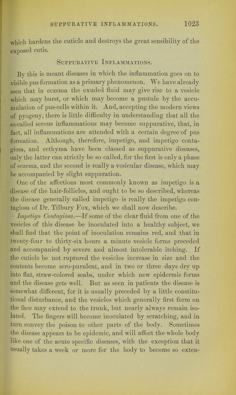 which hardens the cuticle and destroys the great sensibility of the exposed cutis. Suppurative Inflammations. By this is meant diseases in which the inflammation goes on to visible pus formation as a primary phenomenon. We have already seen that in eczema the exuded fluid may give rise to a vesicle which may burst, or which may become a pustule by the accu- mulation of pus-cells within it. And, accepting the modern views of pyogeny, there is little difficulty in understanding that all the so-called serous inflammations may become suppurative, that, in fact, all inflammations are attended with a certain degree'of pus formation. Although, therefore, impetigo, and impetigo conta- giosa, and ecthyma have been classed as suppurative diseases, only the latter can strictly be so called, for the first is only a phase of eczema, and the second is really a vesicular disease, which may be accompanied by slight suppuration. One of the affections most commonly known as impetigo is a disease of the hair-follicles, and ought to be so described, whereas the disease generally called impetigo-is really the impetigo con- tagiosa of Dr. Tilbury Fox, which we shall now describe. Impetigo Contagiosa.—If some of the clear fluid from one of the vesicles of this disease be inoculated into a healthy subject, we shall find that the point of inoculation remains red, and that in twenty-four to thirty-six hours a minute vesicle forms preceded and accompanied by severe and almost intolerable itching. If the cuticle be not ruptured the vesicles increase in size and the contents become sero-purulent, and in two or three days dry up into flat, straw-colored scabs, under which new epidermis forms and the disease gets well. But as seen in patients the disease is somewhat different, for it is usually preceded by a little constitu- tional disturbance, and the vesicles which generally first form on the face may extend to the trunk, but nearly always remain iso- lated. The fingers will become inoculated by scratching, and in turn convey the poison to other parts of the body. Sometimes the disease appears to be epidemic, and will affect the whole body like one of the acute specific diseases, with the exception that it usually takes a week or more for the body to become so exten-