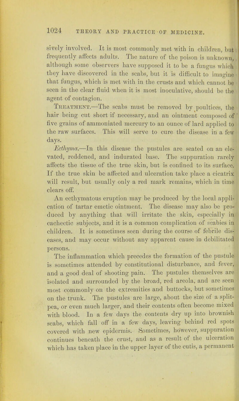 sively involved. It is most commonly met with in children, but frequently affects adults. The nature of the poison is unknown, although some observers have supposed it to be a fungus which they have discovered in the scabs, but it is difficult to imagine that fungus, which is met with in the crusts and which cannot be seen in the clear fluid when it is most inoculative, should be the agent of contagion. Treatment.—The scabs must be removed by poultices, the hair being cut short if necessary, and an ointment composed of five grains of ammoniated mercury to an ounce of lard applied to the raw surfaces. This will serve to cure the disease in a few days. Ecthyma.—In this disease the pustules are seated on an ele- vated, reddened, and indurated base. The suppuration rarely affects the tissue of the true skin, but is confined to its surface. If the true skin be affected and ulceration take place a cicatrix will result, but usually only a red mark remains, which in time clears off. An ecthymatous eruption may be produced by the local appli- cation of tartar emetic ointment. The disease may also be pro- duced by anything that will irritate the skin, especially in cachectic subjects, and it is a common complication of scabies in children. It is sometimes seen during the course of febrile dis- eases, and may occur without any apparent cause in debilitated persons. The inflammation which precedes the formation of the pustule is sometimes attended by constitutional disturbance, and fever, and a good deal of shooting pain. The pustules themselves are isolated and surrounded by the broad, red areola, and are seen most commonly on the extremities and buttocks, but sometimes on the trunk. The pustules are large, about the size of a split- pea, or even much larger, and their coutents often become mixed with blood. In a few clays the contents dry up iuto brownish scabs, which fall off in a few clays, leaving behind red spots covered with new epidermis. Sometimes, however, suppuration continues beneath the crust, and as a result of the ulceration which has taken place in the upper layer of the cutis, a permanent