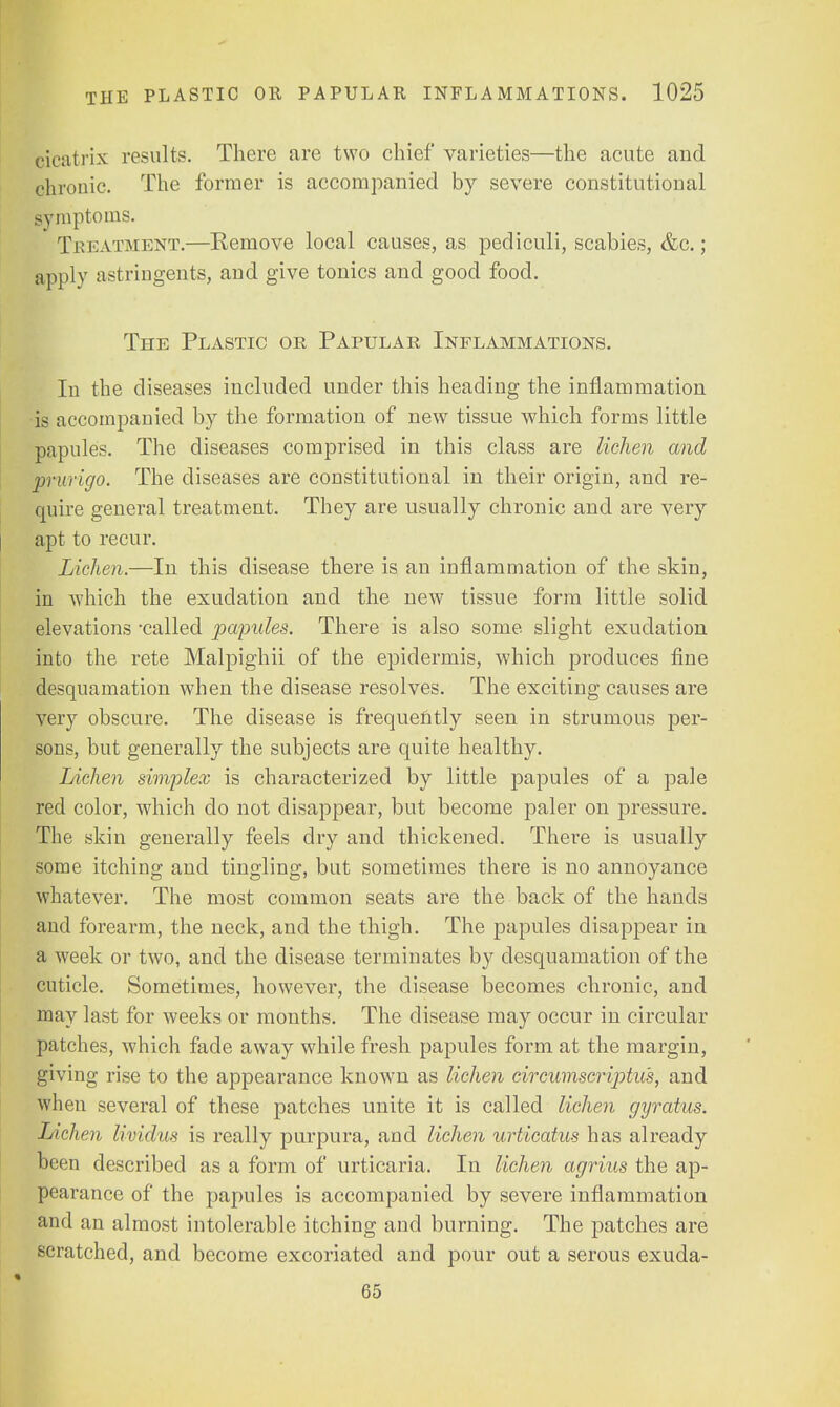 cicatrix results. There are two chief varieties—the acute and chronic. The former is accompanied by severe constitutional symptoms. Treatment.—Kemove local causes, as pediculi, scabies, &c.; apply astringents, and give tonics and good food. The Plastic or Papular Inflammations. In the diseases included under this heading the inflammation is accompanied by the formation of new tissue which forms little papules. The diseases comprised in this class are lichen and prurigo. The diseases are constitutional in their origin, and re- quire general treatment. They are usually chronic and are very apt to recur. Lichen.—In this disease there is an inflammation of the skin, in which the exudation and the new tissue form little solid elevations -called papules. There is also some slight exudation into the rete Malpighii of the epidermis, which produces fine desquamation when the disease resolves. The exciting causes are very obscure. The disease is frequently seen in strumous per- sons, but generally the subjects are quite healthy. Lichen simplex is characterized by little papules of a pale red color, which do not disappear, but become paler on pressure. The skin generally feels dry and thickened. There is usually some itching and tingling, but sometimes there is no annoyance whatever. The most common seats are the back of the hands and forearm, the neck, and the thigh. The papules disappear in a week or two, and the disease terminates by desquamation of the cuticle. Sometimes, however, the disease becomes chronic, and may last for weeks or months. The disease may occur in circular patches, which fade away while fresh papules form at the margin, giving rise to the appearance known as lichen circumscriptus, and when several of these patches unite it is called lichen gyratus. Lichen lividus is really purpura, and lichen urticatus has already been described as a form of urticaria. In lichen agrius the ap- pearance of the papules is accompanied by severe inflammation and an almost intolerable itching and burning. The patches are scratched, and become excoriated and pour out a serous exuda- 65