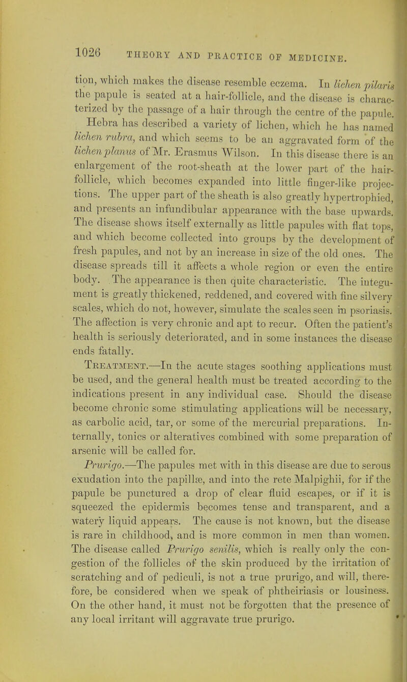 tion, which makes the disease resemble eczema. In lichen pilaris the papule is seated at a hair-follicle, and the disease is charac- terized by the passage of a hair through the centre of the papule. ^ Hebra has described a variety of lichen, which he has named lichen rubra, and which seems to be an aggravated form of the liehen planus of Mr. Erasmus Wilson. In this disease there is an enlargement of the root-sheath at the lower part of the hair- follicle, which becomes expanded into little finger-like projec- tions. The upper part of the sheath is also greatly hypertrophied, and presents an infundibular appearance with the base upwards. The disease shows itself externally as little papules with flat tops, and which become collected into groups by the development of fresh papules, and not by an increase in size of the old ones. The disease spreads till it affects a whole region or even the entire body. The appearance is then quite characteristic. The integu- ment is greatly thickened, reddened, and covered with fine silvery scales, which do not, however, simulate the scales seen in psoriasis. The affection is very chronic and apt to recur. Often the patient's health is seriously deteriorated, and in some instances the disease ends fatally. Treatment.—In the acute stages soothing applications must be used, and the general health must be treated according to the indications present in any individual case. Should the disease become chronic some stimulating applications will be necessary, as carbolic acid, tar, or some of the mercurial preparations. In- ternally, tonics or alteratives combined with some preparation of arsenic will be called for. Prurigo.—The papules met with in this disease are due to serous exudation into the papilla?, and into the rete Malpighii, for if the papule be punctured a drop of clear fluid escapes, or if it is squeezed the epidermis becomes tense and transparent, and a watery liquid appears. The cause is not known, but the disease is rare in childhood, and is more common in men than women. The disease called Prurigo senilis, which is really only the con- gestion of the follicles of the skin produced by the irritation of scratching and of pediculi, is not a true prurigo, and will, then - fore, be considered when we speak of phtheiriasis or lousiness. On the other hand, it must not be forgotten that the presence of any local irritant will aggravate true prurigo.