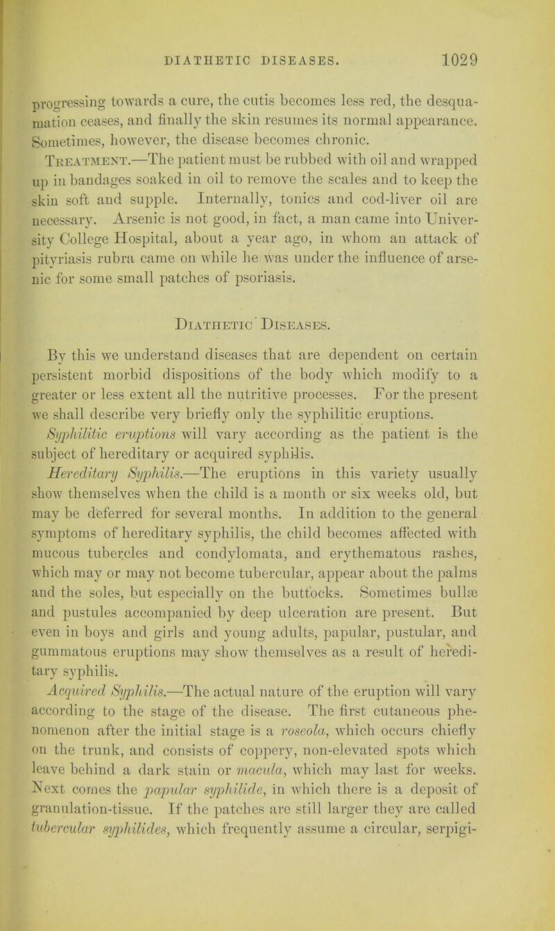 progressing towards a cure, the cutis becomes less red, the desqua- mation ceases, and finally the skin resumes its normal appearance. Sometimes, however, the disease becomes chronic. Treatment.—The patient must be rubbed with oil and wrapped up in bandages soaked in oil to remove the scales and to keep the skin soft and supple. Internally, tonics and cod-liver oil are necessary. Arsenic is not good, in fact, a man came into Univer- sity College Hospital, about a year ago, in whom an attack of pityriasis rubra came on while he was under the influence of arse- nic for some small patches of psoriasis. Diathetic Diseases. By this we understand diseases that are dependent on certain persistent morbid dispositions of the body which modify to a greater or less extent all the nutritive processes. For the present we shall describe very briefly only the syphilitic eruptions. Syphilitic eruptions will vary according as the patient is the subject of hereditary or acquired syphilis. Hereditary Syphilis.—The eruptions in this variety usually show themselves when the child is a month or six weeks old, but mav be deferred for several months. In addition to the general symptoms of hereditary syphilis, the child becomes affected with mucous tubercles and condylomata, and erythematous rashes, which may or may not become tubercular, appear about the palms and the soles, but especially on the buttocks. Sometimes bullae and pustules accompanied by deep ulceration are present. But even in boys and girls and young adults, papular, pustular, and gummatous eruptions may show themselves as a result of heredi- tary syphilis. Acquired Syphilis.—The actual nature of the eruption will vary according to the stage of the disease. The first cutaneous phe- nomenon after the initial stage is a roseola, which occurs chiefly on the trunk, and consists of coppery, non-elevated spots which leave behind a dark stain or macula, which may last for weeks. Next cornes the papular syphilide, in which there is a deposit of granulation-tissue. If the patches are still larger they are called tubercular syjjhilides, which frequently assume a circular, serpigi-
