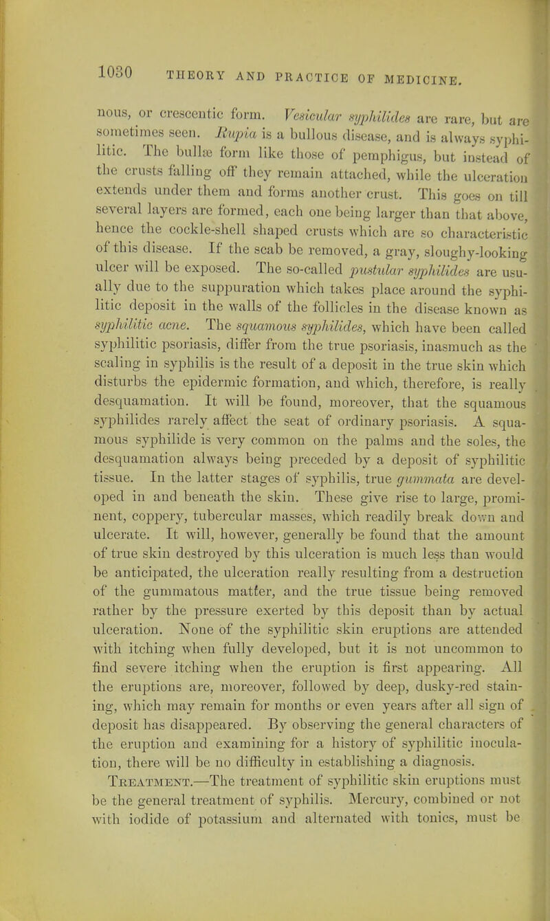 nous, or crescentic form. Vesicular syphilides are rare, but are sometimes seen. Ihqria is a bullous disease, and is always syphi- litic. The bulla form like those of pemphigus, but instead of the crusts falling off they remain attached, while the ulceration extends under them and forms another crust. This goes on till several layers are formed, each one being larger than that above, hence the cockle-shell shaped crusts which are so characteristic of this disease. If the scab be removed, a gray, sloughy-looking ulcer will be exposed. The so-called pustular syphilides are usu- ally due to the suppuration which takes place around the syphi- litic deposit in the walls of the follicles in the disease known as syphilitic acne. The squamous syjihilides, which have been called syphilitic psoriasis, differ from the true psoriasis, inasmuch as the scaling in syphilis is the result of a deposit in the true skin which disturbs the epidermic formation, and which, therefore, is really desquamation. It will be found, moreover, that the squamous syphilides rarely affect the seat of ordinary psoriasis. A squa- mous syphilide is very common on the palms and the soles, the desquamation always being preceded by a deposit of syphilitic tissue. In the latter stages of syphilis, true gummata are devel- oped in and beneath the skin. These give rise to large, promi- nent, coppery, tubercular masses, which readily break do-.vn and ulcerate. It will, however, generally be found that the amount of true skin destroyed by this ulceration is much less than would be anticipated, the ulceration really resulting from a destruction of the gummatous matter, and the true tissue being removed rather by the pressure exerted by this deposit than by actual ulceration. None of the syphilitic skin eruptions are attended with itching when fully developed, but it is not uncommon to find severe itching when the eruption is first appearing. All the eruptions are, moreover, followed by deep, dusky-red stain- ing, which may remain for months or even years after all sign of deposit has disappeared. By observing the general characters of the eruption and examining for a history of syphilitic inocula- tion, there will be no difficulty in establishing a diagnosis. Treatment.—The treatment of syphilitic skin eruptions must be the general treatment of syphilis. Mercury, combined or not with iodide of potassium and alternated with tonics, must be
