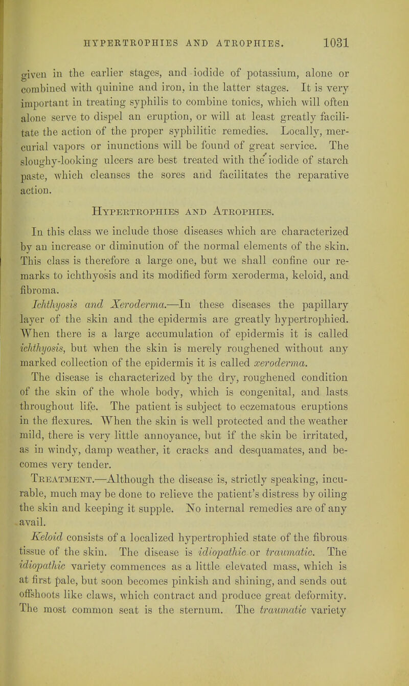 given in the earlier stages, and iodide of potassium, alone or combined with quinine and iron, in the latter stages. It is very important in treating syphilis to combine tonics, which will often alone serve to dispel an eruption, or will at least greatly facili- tate the action of the proper syphilitic remedies. Locally, mer- curial vapors or inunctions will be found of great service. The sloughy-looking ulcers are best treated with the iodide of starch paste, which cleanses the sores and facilitates the reparative action. Hypertrophies and Atrophies. In this class we include those diseases which are characterized by an increase or diminution of the normal elements of the skin. This class is therefore a large one, but we shall confine our re- marks to ichthyosis and its modified form xeroderma, keloid, and fibroma. Ichthyosis and Xeroderma.—In these diseases the papillary layer of the skin and the epidermis are greatly hypertrophied. When there is a large accumulation of epidermis it is called ichthyosis, but when the skin is merely roughened without any marked collection of the epidermis it is called xeroderma. The disease is characterized by the dry, roughened condition of the skin of the whole body, which is congenital, and lasts throughout life. The patient is subject to eczematous eruptions in the flexures. When the skin is well protected and the weather mild, there is very little annoyance, but if the skin be irritated, as in windy, damp weather, it cracks and desquamates, and be- comes very tender. Treatment.—Although the disease is, strictly speaking, incu- rable, much may be done to relieve the patient's distress by oiling the skin and keeping it supple. No internal remedies are of any avail. Keloid consists of a localized hypertrophied state of the fibrous tissue of the skin. The disease is idiopathic or traumatic. The idiopathic variety commences as a little elevated mass, which is at first ftale, but soon becomes pinkish and shining, and sends out offshoots like claws, which contract and produce great deformity. The most common seat is the sternum. The traumatic variety