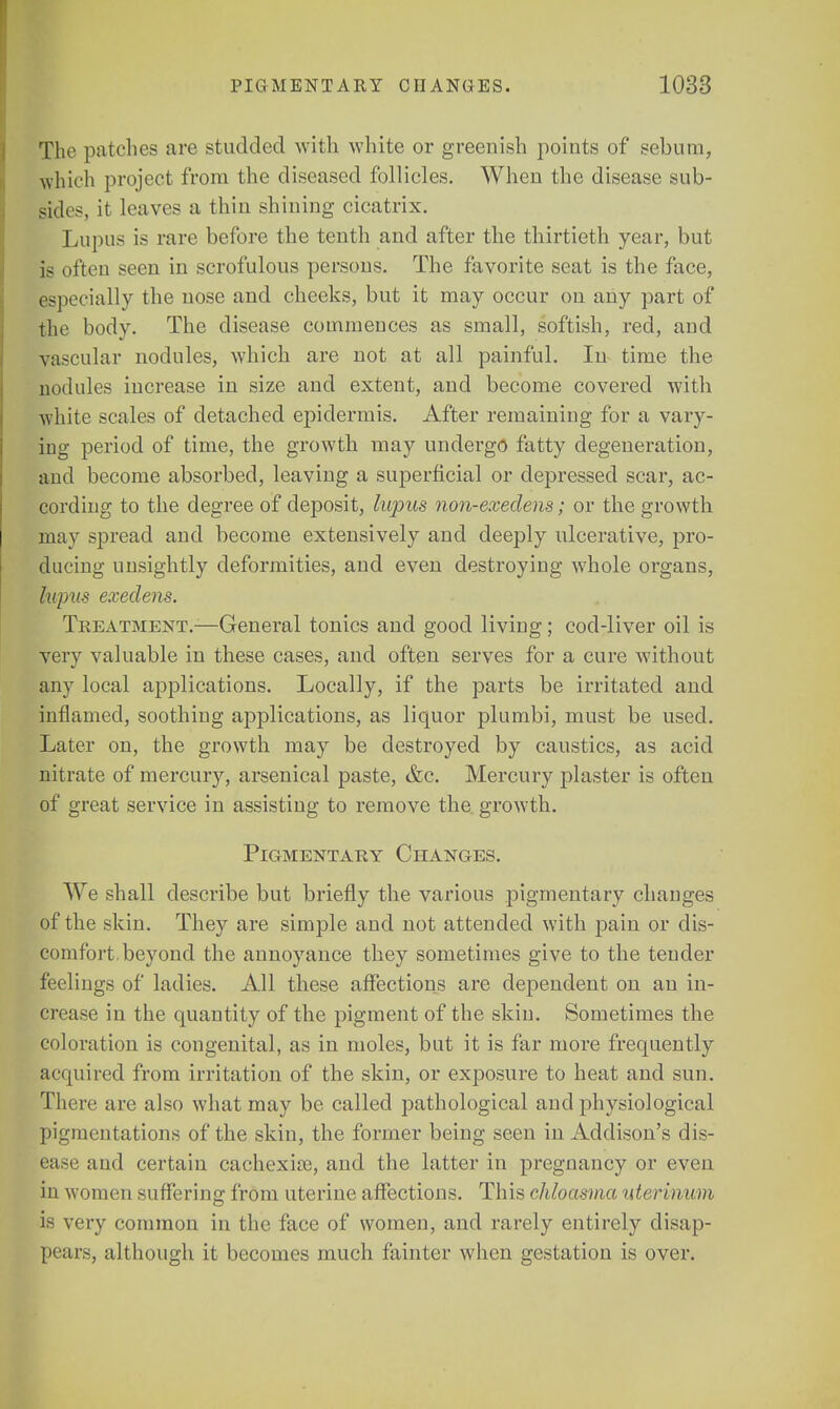 The patches are studded with white or greenish points of sebum, which project from the diseased follicles. When the disease sub- sides, it leaves a thin shining cicatrix. Lupus is rare before the tenth and after the thirtieth year, but is often seen in scrofulous persons. The favorite seat is the face, especially the nose and cheeks, but it may occur on any part of the body. The disease commences as small, softish, red, and vascular nodules, which are not at all painful. In time the nodules increase in size and extent, and become covered with white scales of detached epidermis. After remaining for a vary- ing period of time, the growth may undergo fatty degeneration, and become absorbed, leaving a superficial or depressed scar, ac- cording to the degree of deposit, lupus non-exedens; or the growth may spread and become extensively and deeply ulcerative, pro- ducing unsightly deformities, and even destroying whole organs, lupus exedens. Treatment.-—General tonics and good living; cod-liver oil is very valuable in these cases, and often serves for a cure without any local applications. Locally, if the parts be irritated and inflamed, soothing applications, as liquor plumbi, must be used. Later on, the growth may be destroyed by caustics, as acid nitrate of mercury, arsenical paste, &c. Mercury plaster is often of great service in assisting to remove the growth. Pigmentary Changes. We shall describe but briefly the various pigmentary changes of the skin. They are simple and not attended with pain or dis- comfort, beyond the annoyance they sometimes give to the tender feelings of ladies. All these affections are dependent on an in- crease in the quantity of the pigment of the skin. Sometimes the coloration is congenital, as in moles, but it is far more frequently acquired from irritation of the skin, or exposure to heat and sun. There are also what may be called pathological and physiological pigmentations of the skin, the former being seen in Addison's dis- ease and certain cachexia?, and the latter in pregnancy or even in women suffering from uterine affections. This chloasma uterinum is very common in the face of women, and rarely entirely disap- pears, although it becomes much fainter when gestation is over.