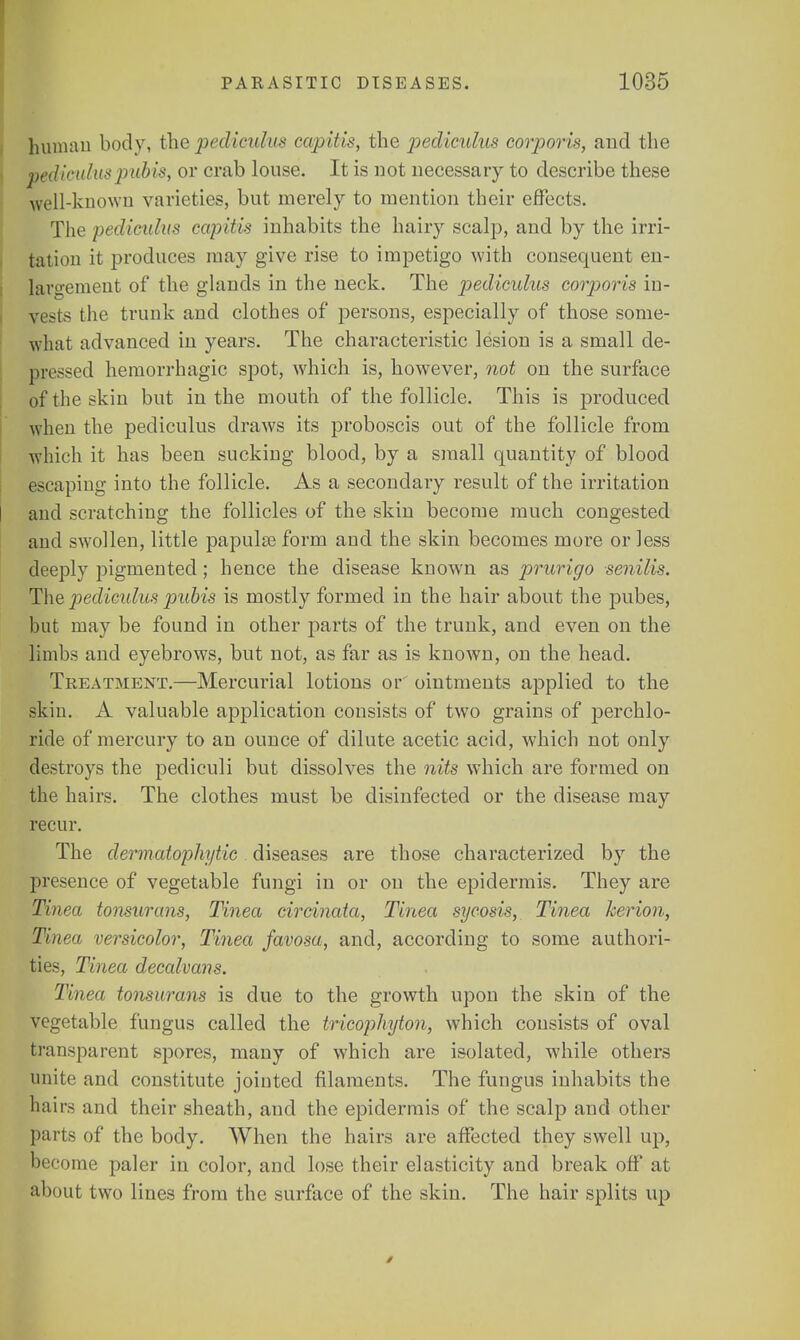 human body, the pediculus capitis, the pediculus corporis, and the pediculus pubis, or crab louse. It is not necessary to describe these well-known varieties, but merely to mention their effects. The pellicula* capitis inhabits the hairy scalp, and by the irri- tation it produces may give rise to impetigo with consequent en- largement of the glands in the neck. The pediculus corporis in- vests the trunk and clothes of persons, especially of those some- what advanced in years. The characteristic lesion is a small de- pressed hemorrhagic spot, which is, however, not on the surface of the skin but in the mouth of the follicle. This is produced when the pediculus draws its proboscis out of the follicle from which it has been sucking blood, by a small quantity of blood escaping into the follicle. As a secondary result of the irritation and scratching the follicles of the skin become much congested and swollen, little papulae form and the skin becomes more or less deeply pigmented; hence the disease known as prurigo senilis. The pediculus pubis is mostly formed in the hair about the pubes, but may be found in other parts of the trunk, and even on the limbs and eyebrows, but not, as far as is known, on the head. Treatment.—Mercurial lotions or ointments applied to the -kin. A valuable application consists of two grains of percklo- ride of mercury to an ounce of dilute acetic acid, which not only destroys the pediculi but dissolves the nits which are formed on the hairs. The clothes must be disinfected or the disease may recur. The dermatophytic diseases are those characterized by the presence of vegetable fungi in or on the epidermis. They are Tinea tonsurans, Tinea circinata, Tinea sycosis, Tinea herion, Tinea versicolor, Tinea favosa, and, according to some authori- ties, Tinea decalvans. Tinea tonsurans is due to the growth upon the skin of the vegetable fungus called the tricophyton, which consists of oval transparent spores, many of which are isolated, while others unite and constitute jointed filaments. The fungus inhabits the hairs and their sheath, and the epidermis of the scalp and other parts of the body. When the hairs are affected they swell up, become paler in color, and lose their elasticity and break off at about two lines from the surface of the skin. The hair splits up