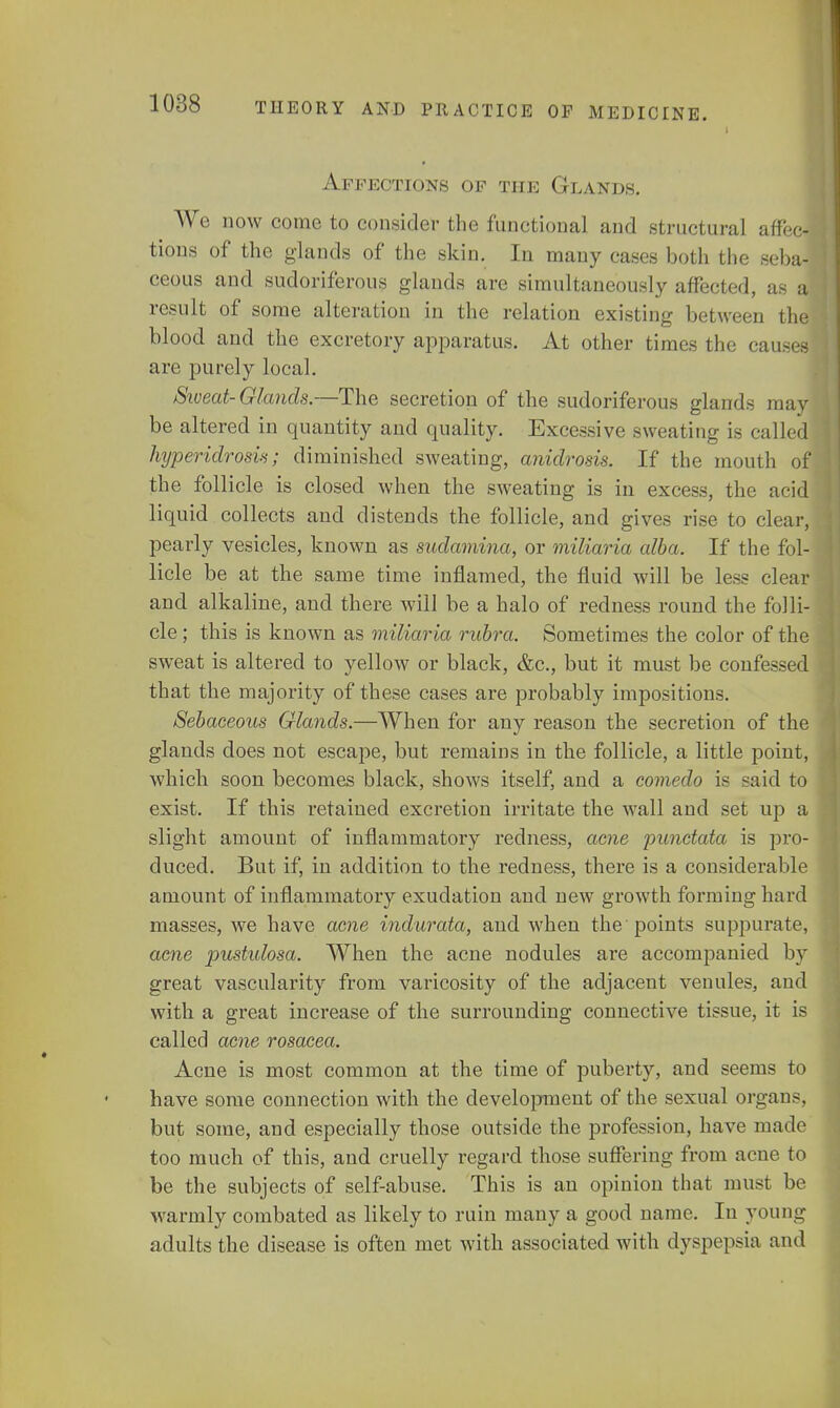 Affections of the Glands. We now come to consider the functional and structural affec- tions of the glands of the skin. In many cases both the seba- ceous and sudoriferous glands are simultaneously affected, as a result of some alteration in the relation existing between the blood and the excretory apparatus. At other times the causes are purely local. Sweat-Glands.—The secretion of the sudoriferous glands may be altered in quantity and quality. Excessive sweating is called hyperidrosis; diminished sweating, anidrosis. If the mouth of the follicle is closed when the sweating is in excess, the acid liquid collects aud distends the follicle, and gives rise to clear, pearly vesicles, known as sudamina, or miliaria alba. If the fol- licle be at the same time inflamed, the fluid will be less clear and alkaline, and there will be a halo of redness round the folli- cle ; this is known as miliaria rubra. Sometimes the color of the sweat is altered to yellow or black, &c, but it must be confessed that the majority of these cases are probably impositions. Sebaceous Glands.—When for any reason the secretion of the glands does not escape, but remains in the follicle, a little point, which soon becomes black, shows itself, and a comedo is said to exist. If this retained excretion irritate the wall and set up a slight amount of inflammatory redness, acne punctata is pro- duced. But if, in addition to the redness, there is a considerable amount of inflammatory exudation and new growth forming hard masses, we have acne indurata, and when the points suppurate, acne pustidosa. When the acne nodules are accompanied by great vascularity from varicosity of the adjacent venules, and with a great increase of the surrounding connective tissue, it is called acne rosacea. Acne is most common at the time of puberty, and seems to have some connection with the development of the sexual organs, but some, and especially those outside the profession, have made too much of this, and cruelly regard those suffering from acne to be the subjects of self-abuse. This is an opinion that must be warmly combated as likely to ruin many a good name. In young adults the disease is often met with associated with dyspepsia and