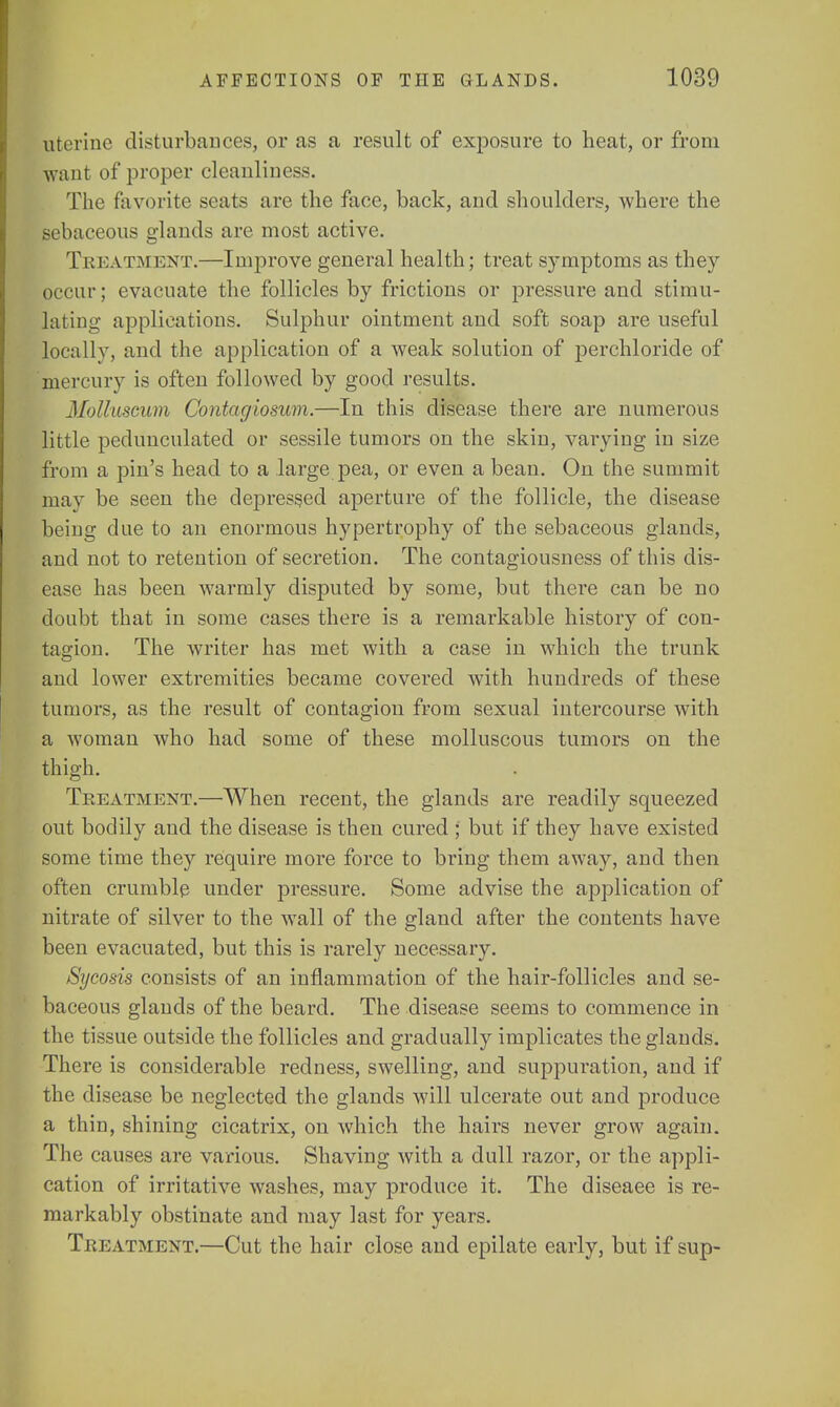 uterine disturbances, or as a result of exposure to heat, or from want of proper cleanliness. The favorite seats are the face, back, and shoulders, where the sebaceous glands are most active. Treatment.—Improve general health; treat symptoms as they occur; evacuate the follicles by frictions or pressure and stimu- lating applications. Sulphur ointment and soft soap are useful locally, and the application of a weak solution of perchloricle of mercury is often followed by good results. Molluscum Contagiosum.—In this disease there are numerous little pedunculated or sessile tumors on the skin, varying in size from a pin's head to a large pea, or even a bean. On the summit may be seeu the depressed aperture of the follicle, the disease being due to an enormous hypertrophy of the sebaceous glands, and not to retention of secretion. The contagiousness of this dis- ease has been warmly disputed by some, but there can be no doubt that in some cases there is a remarkable history of con- tagion. The writer has met with a case in which the trunk and lower extremities became covered with hundreds of these tumors, as the result of contagion from sexual intercourse with a woman who had some of these molluscous tumors on the thigh. Treatment.—When recent, the glands are readily squeezed out bodily and the disease is then cured ; but if they have existed some time they require more force to bring them away, and then often crumble under pressure. Some advise the application of nitrate of silver to the wall of the gland after the contents have been evacuated, but this is rarely necessary. Sycosis consists of an inflammation of the hair-follicles and se- baceous glands of the beard. The disease seems to commence in the tissue outside the follicles and gradually implicates the glands. There is considerable redness, swelling, and suppuration, and if the disease be neglected the glands will ulcerate out and produce a thin, shining cicatrix, on which the hairs never grow again. The causes are various. Shaving with a dull razor, or the appli- cation of irritative washes, may produce it. The diseaee is re- markably obstinate and may last for years. Treatment.—Cut the hair close and epilate early, but if sup-