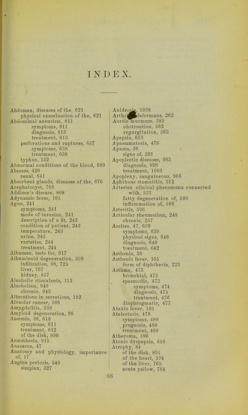 INDEX. Abdomen, diseases of the, 621 physical examination of the, 621 Abdominal aneurism, 811 symptoms, 811 diagnosis, 813 treatment, 813 perforations and ruptures, 637 symptoms, 638 treatment, 638 typhus, 152 Abnormal conditions of the blood, 609 Abscess, 420 renal, 841 Absorbent glands, diseases of the, 876 Acephalocyst, 768 Addison's disease, 808 Adynamic fever, 105 Ague, 241 symptoms, 241 mode of invasion, 241 description of a fit, 242 condition of patient, 243 temperature, 243 urine, 243 varieties, 244 treatment, 244 Albumen, tests for, 817 Albuminoid degeneration, 509 infiltration, 98, 725 liver, 767 kidney, 857 Alcoholic stimulants, 113 Alcoholism, 940 chronic. 943 Alterations in secretions, 102 Alveolar cancer, 306 Amygdalitis, 330 Amyloid degeneration, 98 Ancemia, 36, 610 symptoms, 611 treatment, 612 of the disk, 890 Anaesthesia, 915 Anasarca, 47 Anatomy and physiology, importance of, 17 Angina pectoris, 540 simplex, 327 Anidros^, 1038 Arthr'^0*1 eforman?, 262 Aortic murmurs, 385 obstruction, 562 regurgitation, 563 Apepsia, 653 Apneumatosis, 478 Apnoea, 36 signs of, 391 Apoplectic diseases, 963 diagnosis, 996 treatment, 1003 Apoplexy, sanguineous, 966 Aphthous stomatitis, 312 Arteries, clinical phenomena connected with, 533 fatty degeneration of, 598 inflammation of, 596 Arteritis, 596 Articular rheumatism, 248 chronic, 257 Ascites, 47, 639 symptoms, 639 physical signs, 640 diagnosis, 640 treatment, 642 Asthenia, 36 Asthenic fever, 105 form of diphtheria, 223 Asthma, 473 bronchial, 473 spasmodic, 473 symptoms, 474 diagnosis, 475 treatment, 476 diaphragmatic, 477 Ataxic fever, 105 Atelectasis. 478 symptoms, 480 prognosis, 480 treatment, 480 Atheroma, 596 Atonic dyspepsia, 656 Atrophy, 84 of the disk, 891 of the heart, 574 of the liver, 765 acute yellow, 764 66