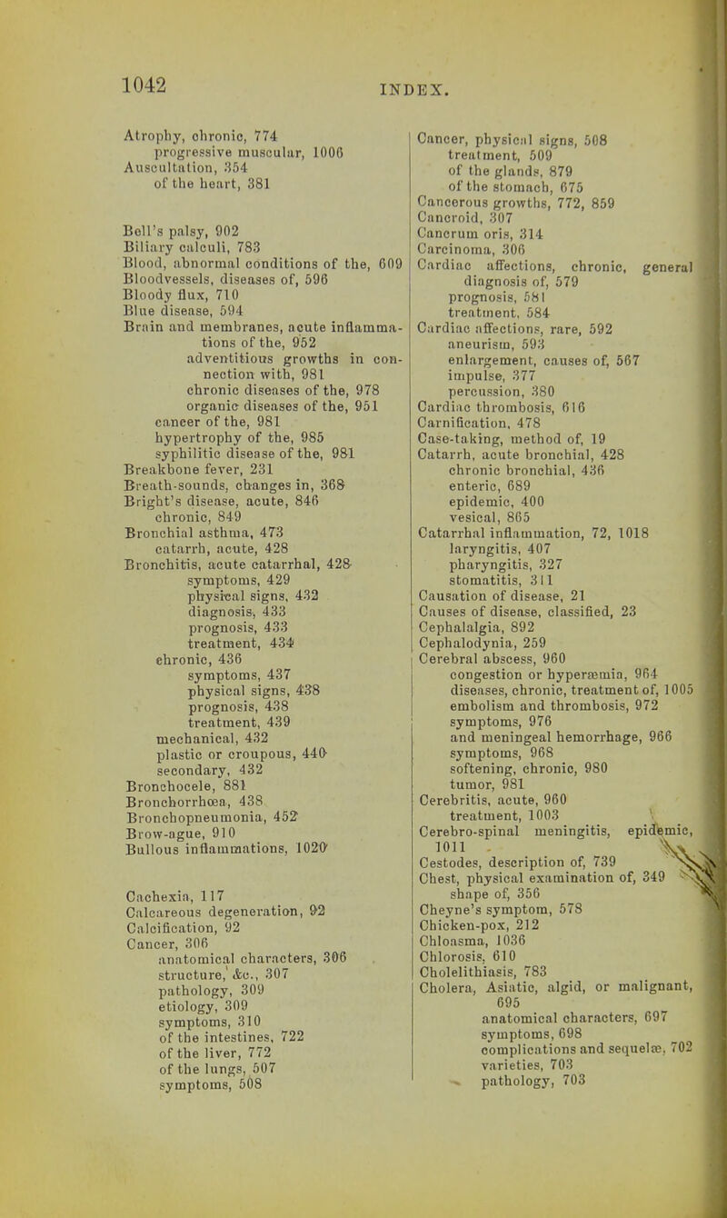 Atrophy, chronic, 774 progressive muscular, 1006 Auscultation, 354 of the heart, 381 Boll's palsy, 902 Biliary calculi, 783 Blood, abnormal conditions of the, 609 Bloodvessels, diseases of, 596 Bloody flux, 710 Blue disease, 594 Brain and membranes, acute inflamma- tions of the, 952 adventitious growths in con- nection with, 981 chronic diseases of the, 978 organie diseases of the, 951 cancer of the, 981 hypertrophy of the, 985 syphilitic disease of the, 981 Breakbone fever, 231 Breath-sounds, changes in, 368 Bright's disease, acute, 846 chronic, 849 Bronchial asthma, 4T3 catarrh, acute, 428 Bronchitis, acute catarrhal, 428 symptoms, 429 physical signs, 432 diagnosis, 433 prognosis, 433 treatment, 434 chronic, 436 symptoms, 437 physical signs, 438 prognosis, 438 treatment, 439 mechanical, 432 plastic or croupous, 440- secondary, 432 Bronchocele, 881 Bronchorrhoea, 438 Bronchopneumonia, 452 Brow-ague, 910 Bullous inflammations, 1020' Cachexia, 117 Calcareous degeneration, 92 Calcification, 92 Cancer, 306 anatomical characters, 306 structure, <fcc, 307 pathology, 309 etiology, 309 symptoms, 310 of the intestines, 722 of the liver, 772 of the lungs, 507 symptoms, 508 Cancer, physicnl signs, 508 treatment, 509 of the glands, 879 of the stomach, 675 Cancerous growths, 772, 859 Cancroid, 307 Cancrum oris, 314 , Carcinoma, 306 Cardiac affections, chronic, general diagnosis of, 579 prognosis, 581 treatment, 584 Cardiac affections, rare, 592 aneurism, 593 enlargement, causes of, 567 impulse, 377 percussion, 380 Cardiac thrombosis, 616 Carnification, 478 Case-taking, method of, 19 Catarrh, acute bronchial, 428 chronic bronchial, 436 enteric, 689 epidemic, 400 vesical, 865 Catarrhal inflammation, 72, 1018 laryngitis, 407 pharyngitis, 327 stomatitis, 311 Causation of disease, 21 Causes of disease, classified, 23 Cephalalgia, 892 Cephalodynia, 259 Cerebral abscess, 960 congestion or hyperemia, 964 diseases, chronic, treatment of, 1005 embolism and thrombosis, 972 symptoms, 976 and meningeal hemorrhage, 966 symptoms, 968 softening, chronic, 980 tumor, 981 Cerebritis, acute, 960 treatment, 1003 Cerebro-spinal meningitis, epidemic, 1011 - \v J Cestodes, description of, 739 nNSi Chest, physical examination of, 349 shape of, 356 Cheyne's symptom, 578 Chicken-pox, 212 Chloasma, 1036 Chlorosis. 610 Cholelithiasis, 783 Cholera, Asiatic, algid, or malignant, 695 anatomical characters, 697 symptoms, 698 complications and sequela?. 702 varieties, 703 pathology, 703