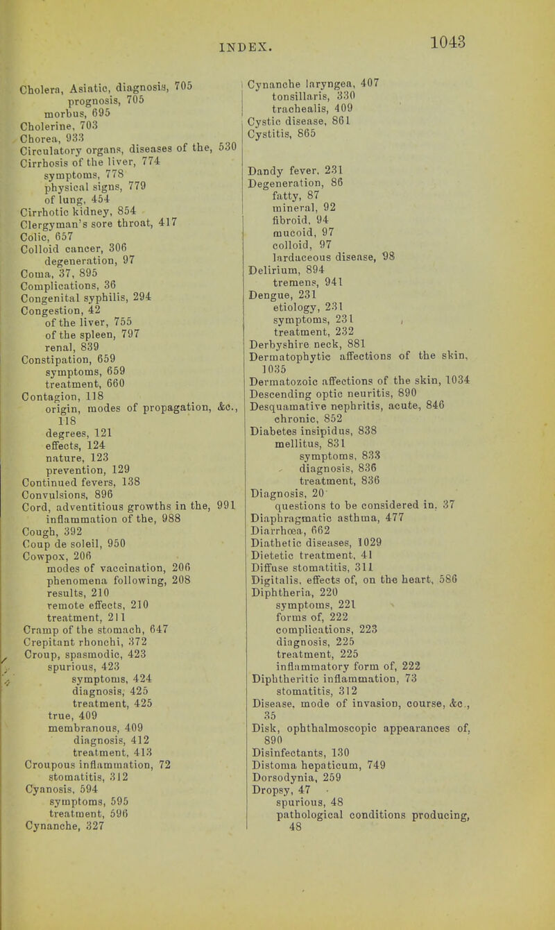 Cholern, Asiatic, diagnosis, 705 prognosis, 705 morbus, 695 Cholerine, 703 Chorea, 933 Circulatory organs, diseases ot the, £>au Cirrhosis of the liver, 774 symptoms, 778 physical signs, 779 of lung, 454 Cirrhotic kidney, 854 Clergyman's sore throat, 417 Colic, 657 Colloid cancer, 306 degeneration, 97 Coma, 37, 895 Complications, 36 Congenital syphilis, 294 Congestion, 42 of the liver, 755 of the spleen, 797 renal, 839 Constipation, 659 symptoms, 659 treatment, 660 Contagion, 118 origin, modes of propagation, <fcc, US degrees, 121 effects, 124 nature, 123 prevention, 129 Continued fevers, 138 Convulsions, 896 Cord, adventitious growths in the, 991 inflammation of the, 988 Cough, 392 Coup de soleil, 950 Covrpox, 206 modes of vaccination, 206 phenomena following, 208 results, 210 remote effects, 210 treatment, 211 Cramp of the stomach, 647 Crepitant rhonchi, 372 Croup, spasmodic, 423 spurious, 423 symptoms, 424 diagnosis, 425 treatment, 425 true, 409 membranous, 409 diagnosis, 412 treatment, 413 Croupous inflammation, 72 stomatitis, 312 Cyanosis, 594 symptoms, 595 treatment, 596 Cynanche, 327 Cynanche laryngea, 407 tonsillaris, 330 trachealis, 409 Cystic disease, 861 Cystitis, 865 Dandy fever. 231 Degeneration, 86 fatty, 87 mineral, 92 fibroid, 94 mucoid, 97 colloid, 97 lardaceous disease, 98 Delirium, 894 tremens, 941 Dengue, 231 etiology, 231 symptoms, 231 , treatment, 232 Derbyshire neck, 881 Dermatophyte affections of the skin. 1035 Dermatozoic affections of the skin, 1034 Descending optic neuritis, 890 Desquamative nephritis, acute, 846 chronic, S52 Diabetes insipidus, 838 mellitus, 831 symptoms, 838 diagnosis, 836 treatment, 836 Diagnosis, 20 questions to be considered in. 37 Diaphragmatic asthma, 477 Diarrhoea, 662 Diathetic diseases, 1029 Dietetic treatment. 41 Diffuse stomatitis, 311 Digitalis, effects of, on the heart, 586 Diphtheria, 220 symptoms, 221 forms of, 222 complications, 223 diagnosis, 225 treatment, 225 inflammatory form of, 222 Diphtheritic inflammation, 73 stomatitis, 312 Disease, mode of invasion, course, &c, 35 Disk, ophthalmoscopic appearances of. 890 Disinfectants, 130 Distoma hepaticum, 749 Dorsodynia, 259 Dropsy, 47 spurious, 48 pathological conditions producing, 48