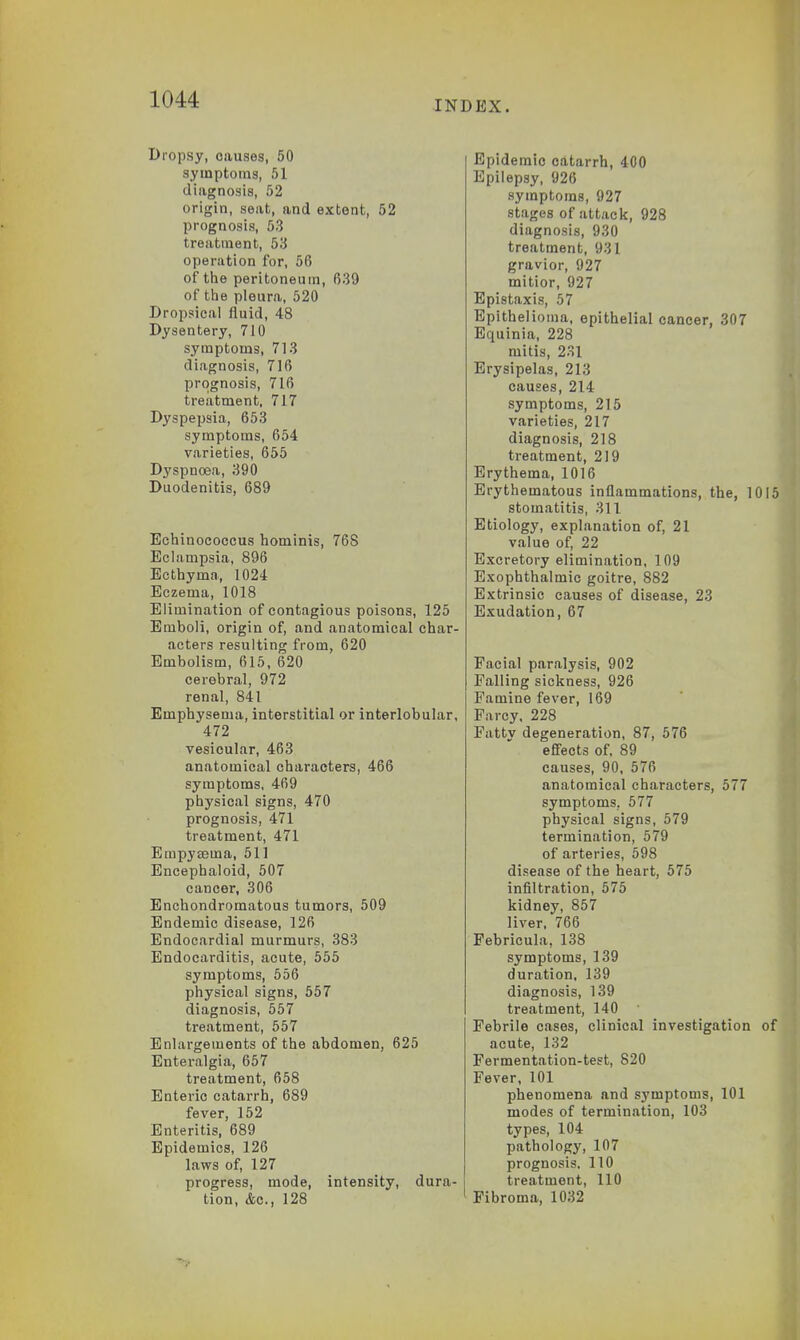 Dropsy, causes, 50 symptoms, .r>l diagnosis, 52 origin, seat, and extent, 52 prognosis, 53 treatment, 53 operation for, 56 of the peritoneum, 639 of the pleura, 520 Dropsical fluid, 48 Dysentery, 710 symptoms, 713 diagnosis, 716 prognosis, 716 treatment, 717 Dyspepsia, 653 symptoms, 654 varieties, 655 Dyspnoea, 390 Duodenitis, 689 Echinococcus hominis, 76S Eclampsia, 896 Ecthyma, 1024 Eczema, 1018 Elimination of contagious poisons, 125 Emboli, origin of, and anatomical char- acters resulting from, 620 Embolism, 615, 620 cerebral, 972 renal, 841 Emphysema, interstitial or interlobular, 472 vesicular, 463 anatomical characters, 466 symptoms, 469 physical signs, 470 prognosis, 471 treatment, 471 Empyasma, 511 Encephaloid, 507 cancer, 306 Enchondromatous tumors, 509 Endemic disease, 126 Endocardial murmurs, 383 Endocarditis, acute, 555 symptoms, 556 physical signs, 557 diagnosis, 557 treatment, 557 Enlargements of the abdomen, 625 Enteralgia, 657 treatment, 658 Enteric catarrh, 689 fever, 152 Enteritis, 689 Epidemics, 126 laws of, 127 progress, mode, intensity, dura- tion, Ac, 128 Epidemic catarrh, 400 Epilepsy, 926 symptoms, 927 stages of attack, 928 diagnosis, 930 treatment, 931 gravior, 927 mitior, 927 Epistaxis, 57 Epithelioma, epithelial cancer, 307 Equinia, 228 mitis, 231 Erysipelas, 213 causes, 214 symptoms, 215 varieties, 217 diagnosis, 218 treatment, 219 Erythema, 1016 Erythematous inflammations, the, 101 stomatitis, 311 Etiology, explanation of, 21 value of, 22 Excretory elimination, 109 Exophthalmic goitre, 882 Extrinsic causes of disease, 23 Exudation, 67 Facial paralysis, 902 Falling sickness, 926 Famine fever, 169 Farcy, 228 Fatty degeneration, 87, 576 effects of, 89 causes, 90, 576 anatomical characters, 577 symptoms. 577 physical signs, 579 termination, 579 of arteries, 598 disease of the heart, 575 infiltration, 575 kidney, 857 liver, 766 Febricula, 138 symptoms, 139 duration, 139 diagnosis, 139 treatment, 140 Febrile cases, clinical investigation o acute, 132 Fermentation-test, 820 Fever, 101 phenomena and symptoms, 101 modes of termination, 103 types, 104 pathology, 107 prognosis. 110 treatment, 110 Fibroma, 1032