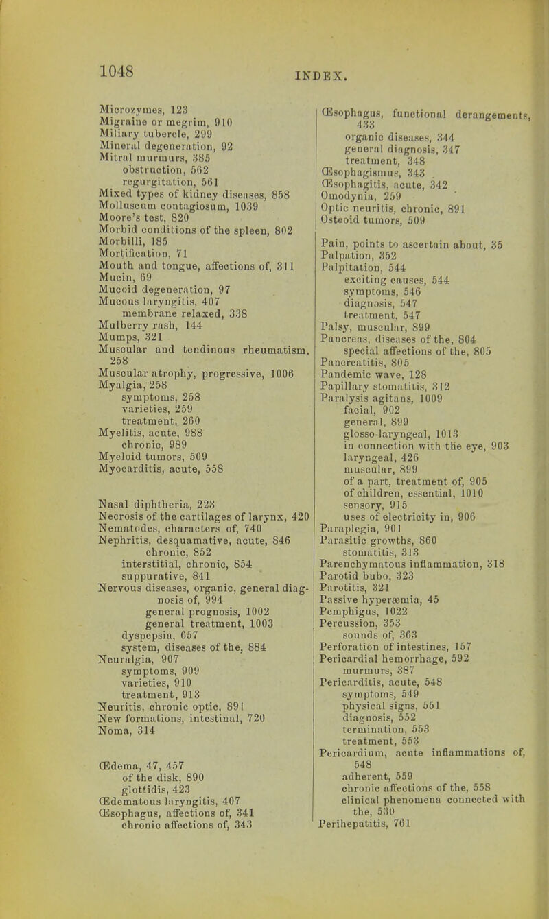 INDEX. Microzymes, 123 Migraine or megrim, 910 Miliary tubercle, 299 Mineral degeneration, 92 Mitral murmurs, 385 obstruction, 5(52 regurgitation, 561 Mixed types of kidney diseases, 858 Molluscum contagiosum, 1039 Moore's test, 820 Morbid conditions of the spleen, 802 Morbilli, 185 Mortification, 71 Mouth and tongue, affections of, 311 Mucin, 69 Mucoid degeneration, 97 Mucous laryngitis, 407 membrane relaxed, 338 Mulberry rash, 144 Mumps, 321 Muscular and tendinous rheumatism, 258 Muscular atrophy, progressive, 1006 Myalgia, 258 symptoms, 258 varieties, 259 treatment, 260 Myelitis, acute, 988 chronic, 9S9 Myeloid tumors, 509 Myocarditis, acute, 558 Nasal diphtheria, 223 Necrosis of the cartilages of larynx, 420 Nematodes, characters of, 740 Nephritis, desquamative, acute, 846 chronic, 852 interstitial, chronic, 854 suppurative, 841 Nervous diseases, organic, general diag- nosis of, 994 general prognosis, 1002 general treatment, 1003 dyspepsia, 657 system, diseases of the, 884 Neuralgia, 907 symptoms, 909 varieties, 910 treatment, 913 Neuritis, chronic optic, 891 New formations, intestinal, 720 Noma, 314 (Edema, 47, 457 of the disk, 890 glottidis, 423 (Edematous laryngitis, 407 (Esophngus, affections of, 341 chronic affections of, 343 (Esophagus, functional derangements, 433 organic diseases, 344 general diagnosis, 347 treatment, 348 (Esophagisinus, 343 Oesophagitis, acute, 342 Omodynia, 259 Optic neuritis, chronic, 891 Osteoid tumors, 509 Pain, points to ascertain about, 35 Palpation, 352 Palpitation, 544 exciting causes, 544 symptoms, 546 diagnosis, 547 treatment. 547 Palsy, muscular, 899 Pancreas, diseases of the, 804 special affections of the, 805 Pancreatitis, 805 Pandemic wave, 128 Papillary stomatitis, 312 Paralysis agitans, 1009 facial, 902 general, 899 glosso-laryngeal, 1013 in connection with the eye, 903 laryngeal, 426 muscular, 899 of a part, treatment of, 905 of children, essential, 1010 sensory, 915 uses of electricity in, 906 Paraplegia, 901 Parasitic growths, 860 stomatitis, 313 Parenchymatous inflammation, 318 Parotid bubo, 323 Parotitis, 321 Passive hyperasmia, 45 Pemphigus, 1022 Percussion, 353 sounds of, 363 Perforation of intestines, 157 Pericardial hemorrhage, 592 murmurs, 387 Pericarditis, acute, 548 symptoms, 549 physical signs, 551 diagnosis, 552 termination, 553 treatment, 553 Pericardium, acute inflammations of, 548 adherent, 559 chronic affections of the, 558 clinical phenomena connected with the, 530 Perihepatitis, 761